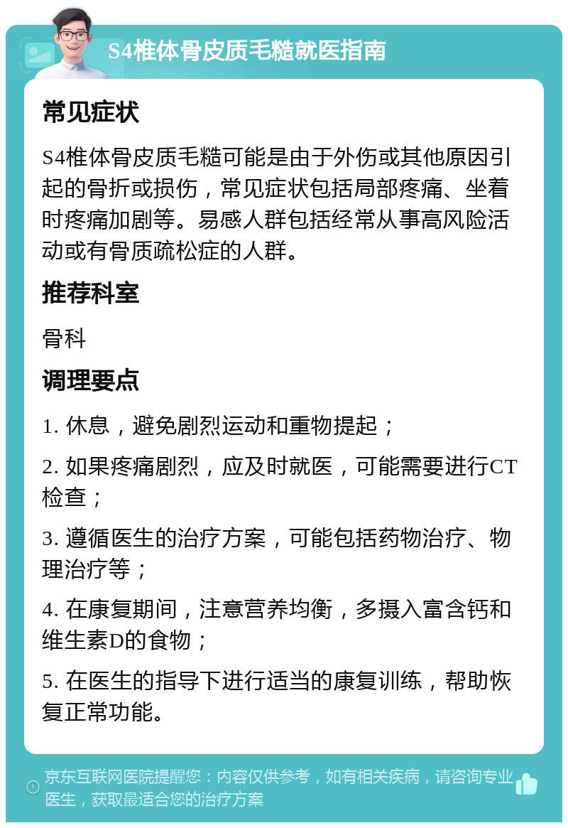 S4椎体骨皮质毛糙就医指南 常见症状 S4椎体骨皮质毛糙可能是由于外伤或其他原因引起的骨折或损伤，常见症状包括局部疼痛、坐着时疼痛加剧等。易感人群包括经常从事高风险活动或有骨质疏松症的人群。 推荐科室 骨科 调理要点 1. 休息，避免剧烈运动和重物提起； 2. 如果疼痛剧烈，应及时就医，可能需要进行CT检查； 3. 遵循医生的治疗方案，可能包括药物治疗、物理治疗等； 4. 在康复期间，注意营养均衡，多摄入富含钙和维生素D的食物； 5. 在医生的指导下进行适当的康复训练，帮助恢复正常功能。