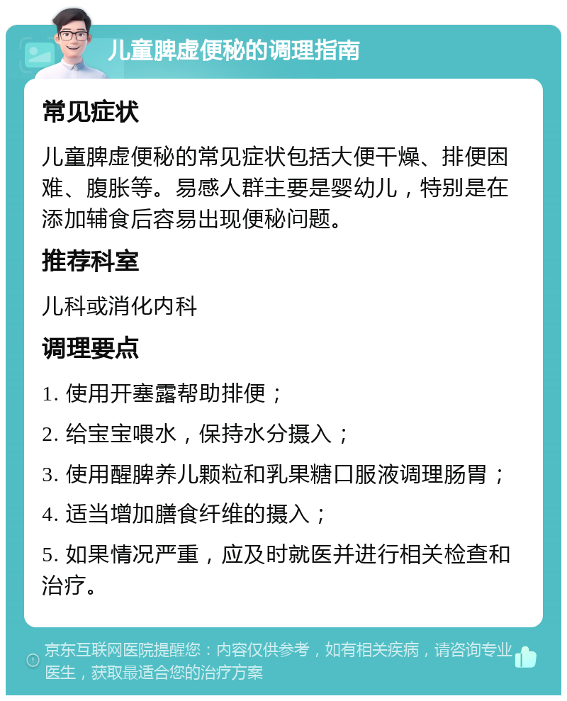 儿童脾虚便秘的调理指南 常见症状 儿童脾虚便秘的常见症状包括大便干燥、排便困难、腹胀等。易感人群主要是婴幼儿，特别是在添加辅食后容易出现便秘问题。 推荐科室 儿科或消化内科 调理要点 1. 使用开塞露帮助排便； 2. 给宝宝喂水，保持水分摄入； 3. 使用醒脾养儿颗粒和乳果糖口服液调理肠胃； 4. 适当增加膳食纤维的摄入； 5. 如果情况严重，应及时就医并进行相关检查和治疗。