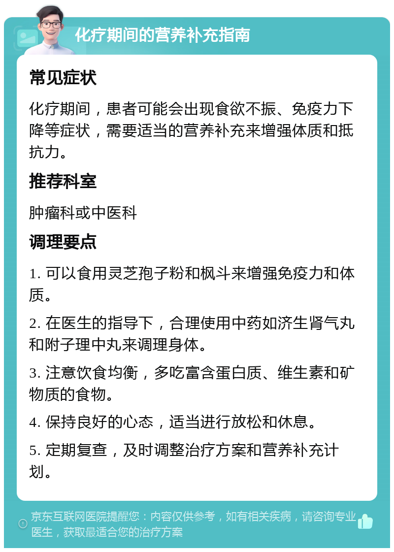 化疗期间的营养补充指南 常见症状 化疗期间，患者可能会出现食欲不振、免疫力下降等症状，需要适当的营养补充来增强体质和抵抗力。 推荐科室 肿瘤科或中医科 调理要点 1. 可以食用灵芝孢子粉和枫斗来增强免疫力和体质。 2. 在医生的指导下，合理使用中药如济生肾气丸和附子理中丸来调理身体。 3. 注意饮食均衡，多吃富含蛋白质、维生素和矿物质的食物。 4. 保持良好的心态，适当进行放松和休息。 5. 定期复查，及时调整治疗方案和营养补充计划。