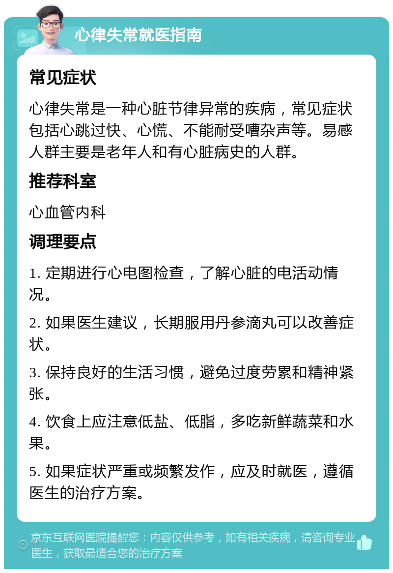 心律失常就医指南 常见症状 心律失常是一种心脏节律异常的疾病，常见症状包括心跳过快、心慌、不能耐受嘈杂声等。易感人群主要是老年人和有心脏病史的人群。 推荐科室 心血管内科 调理要点 1. 定期进行心电图检查，了解心脏的电活动情况。 2. 如果医生建议，长期服用丹参滴丸可以改善症状。 3. 保持良好的生活习惯，避免过度劳累和精神紧张。 4. 饮食上应注意低盐、低脂，多吃新鲜蔬菜和水果。 5. 如果症状严重或频繁发作，应及时就医，遵循医生的治疗方案。