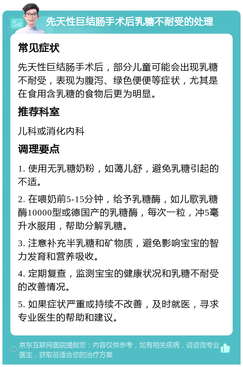 先天性巨结肠手术后乳糖不耐受的处理 常见症状 先天性巨结肠手术后，部分儿童可能会出现乳糖不耐受，表现为腹泻、绿色便便等症状，尤其是在食用含乳糖的食物后更为明显。 推荐科室 儿科或消化内科 调理要点 1. 使用无乳糖奶粉，如蔼儿舒，避免乳糖引起的不适。 2. 在喂奶前5-15分钟，给予乳糖酶，如儿歌乳糖酶10000型或德国产的乳糖酶，每次一粒，冲5毫升水服用，帮助分解乳糖。 3. 注意补充半乳糖和矿物质，避免影响宝宝的智力发育和营养吸收。 4. 定期复查，监测宝宝的健康状况和乳糖不耐受的改善情况。 5. 如果症状严重或持续不改善，及时就医，寻求专业医生的帮助和建议。