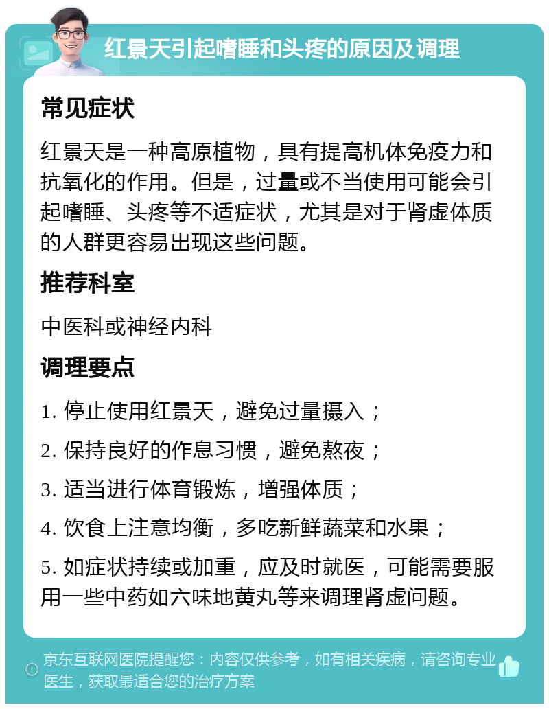 红景天引起嗜睡和头疼的原因及调理 常见症状 红景天是一种高原植物，具有提高机体免疫力和抗氧化的作用。但是，过量或不当使用可能会引起嗜睡、头疼等不适症状，尤其是对于肾虚体质的人群更容易出现这些问题。 推荐科室 中医科或神经内科 调理要点 1. 停止使用红景天，避免过量摄入； 2. 保持良好的作息习惯，避免熬夜； 3. 适当进行体育锻炼，增强体质； 4. 饮食上注意均衡，多吃新鲜蔬菜和水果； 5. 如症状持续或加重，应及时就医，可能需要服用一些中药如六味地黄丸等来调理肾虚问题。