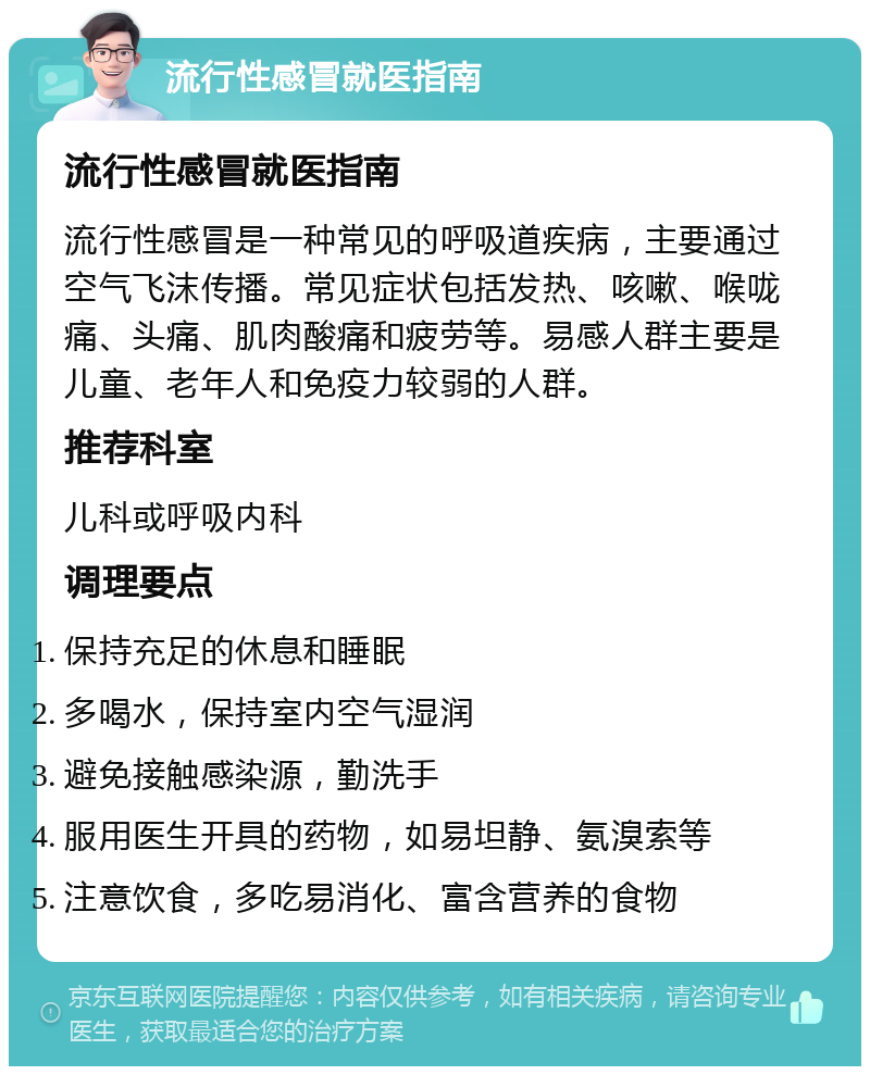 流行性感冒就医指南 流行性感冒就医指南 流行性感冒是一种常见的呼吸道疾病，主要通过空气飞沫传播。常见症状包括发热、咳嗽、喉咙痛、头痛、肌肉酸痛和疲劳等。易感人群主要是儿童、老年人和免疫力较弱的人群。 推荐科室 儿科或呼吸内科 调理要点 保持充足的休息和睡眠 多喝水，保持室内空气湿润 避免接触感染源，勤洗手 服用医生开具的药物，如易坦静、氨溴索等 注意饮食，多吃易消化、富含营养的食物