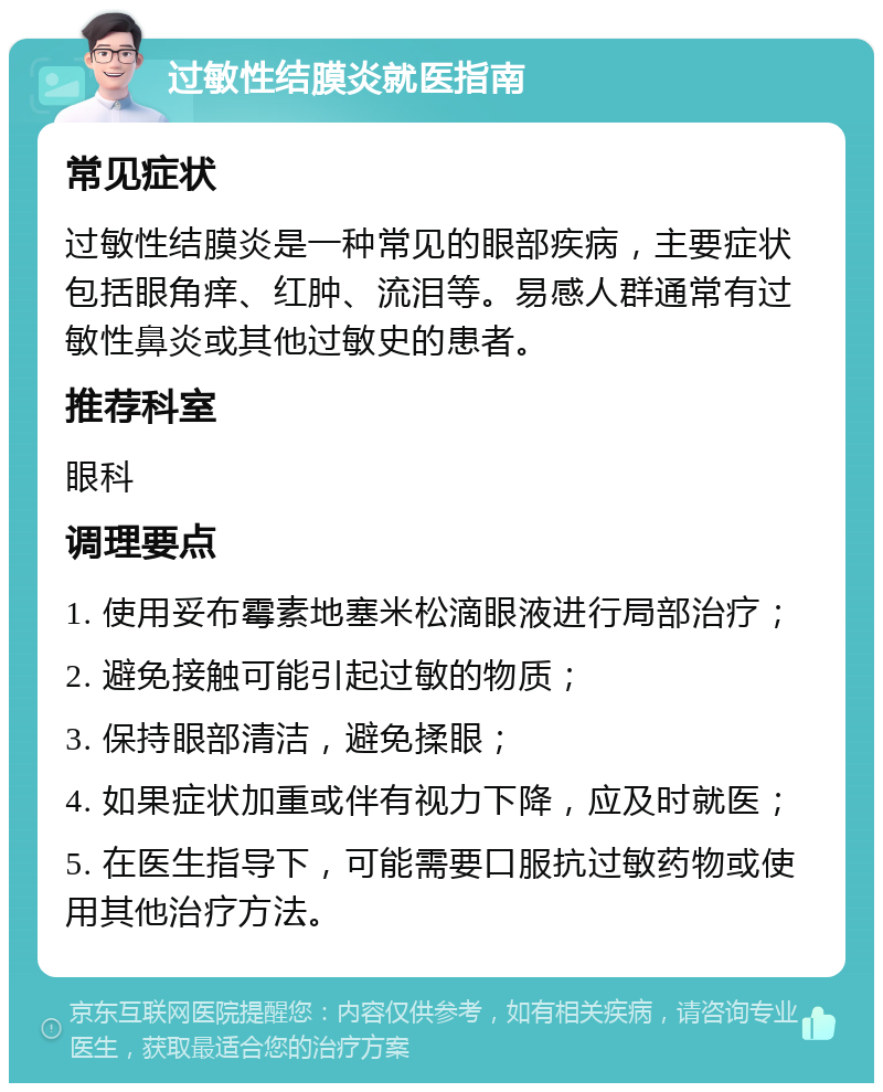 过敏性结膜炎就医指南 常见症状 过敏性结膜炎是一种常见的眼部疾病，主要症状包括眼角痒、红肿、流泪等。易感人群通常有过敏性鼻炎或其他过敏史的患者。 推荐科室 眼科 调理要点 1. 使用妥布霉素地塞米松滴眼液进行局部治疗； 2. 避免接触可能引起过敏的物质； 3. 保持眼部清洁，避免揉眼； 4. 如果症状加重或伴有视力下降，应及时就医； 5. 在医生指导下，可能需要口服抗过敏药物或使用其他治疗方法。