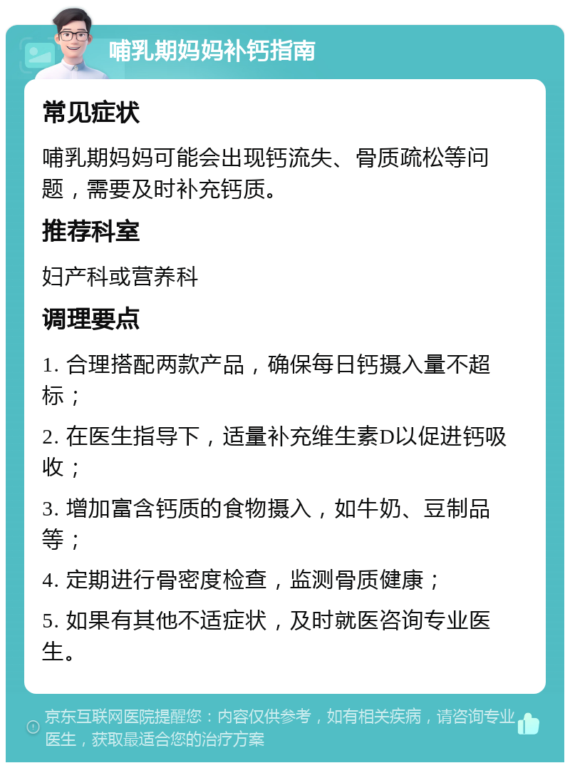 哺乳期妈妈补钙指南 常见症状 哺乳期妈妈可能会出现钙流失、骨质疏松等问题，需要及时补充钙质。 推荐科室 妇产科或营养科 调理要点 1. 合理搭配两款产品，确保每日钙摄入量不超标； 2. 在医生指导下，适量补充维生素D以促进钙吸收； 3. 增加富含钙质的食物摄入，如牛奶、豆制品等； 4. 定期进行骨密度检查，监测骨质健康； 5. 如果有其他不适症状，及时就医咨询专业医生。