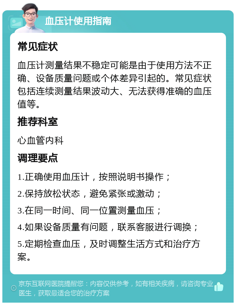 血压计使用指南 常见症状 血压计测量结果不稳定可能是由于使用方法不正确、设备质量问题或个体差异引起的。常见症状包括连续测量结果波动大、无法获得准确的血压值等。 推荐科室 心血管内科 调理要点 1.正确使用血压计，按照说明书操作； 2.保持放松状态，避免紧张或激动； 3.在同一时间、同一位置测量血压； 4.如果设备质量有问题，联系客服进行调换； 5.定期检查血压，及时调整生活方式和治疗方案。