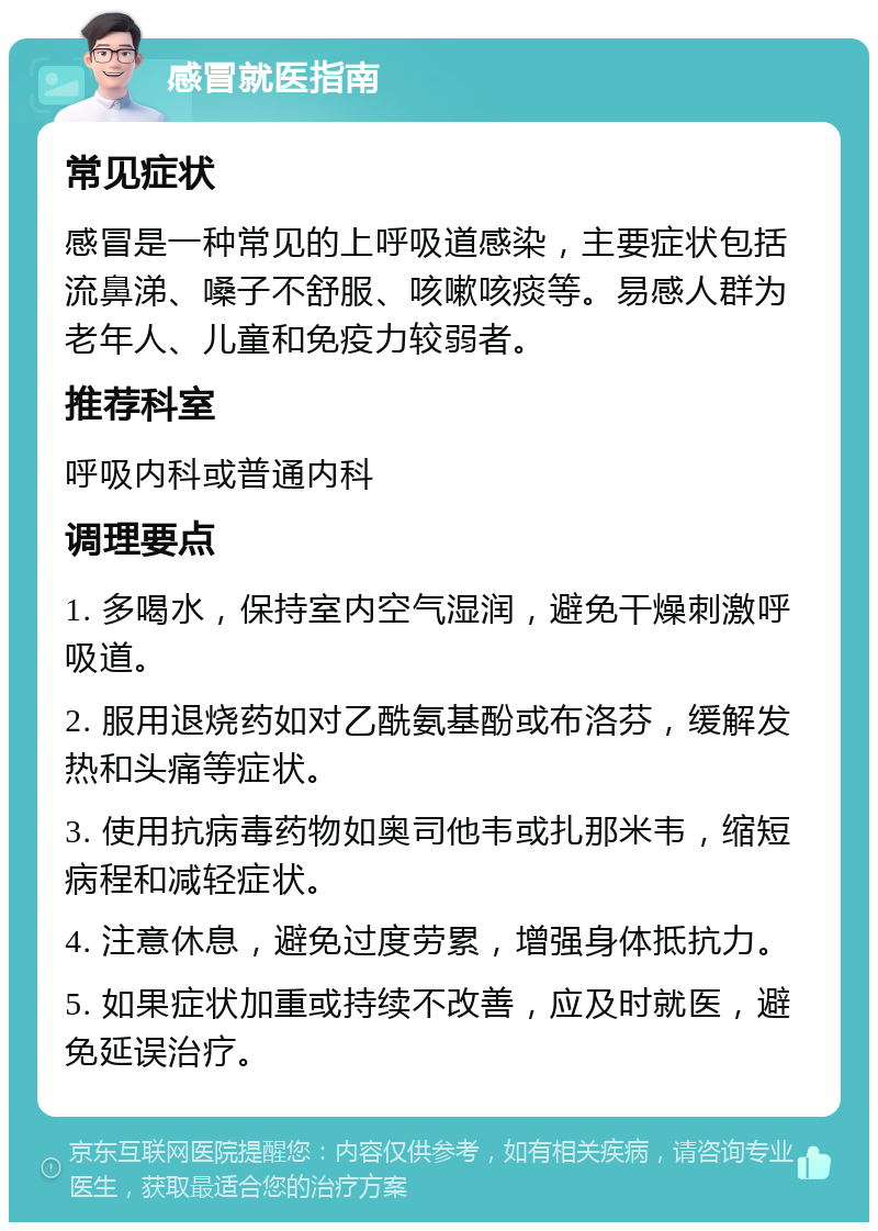 感冒就医指南 常见症状 感冒是一种常见的上呼吸道感染，主要症状包括流鼻涕、嗓子不舒服、咳嗽咳痰等。易感人群为老年人、儿童和免疫力较弱者。 推荐科室 呼吸内科或普通内科 调理要点 1. 多喝水，保持室内空气湿润，避免干燥刺激呼吸道。 2. 服用退烧药如对乙酰氨基酚或布洛芬，缓解发热和头痛等症状。 3. 使用抗病毒药物如奥司他韦或扎那米韦，缩短病程和减轻症状。 4. 注意休息，避免过度劳累，增强身体抵抗力。 5. 如果症状加重或持续不改善，应及时就医，避免延误治疗。