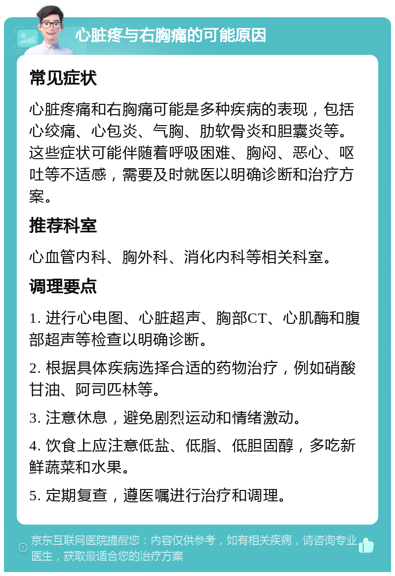 心脏疼与右胸痛的可能原因 常见症状 心脏疼痛和右胸痛可能是多种疾病的表现，包括心绞痛、心包炎、气胸、肋软骨炎和胆囊炎等。这些症状可能伴随着呼吸困难、胸闷、恶心、呕吐等不适感，需要及时就医以明确诊断和治疗方案。 推荐科室 心血管内科、胸外科、消化内科等相关科室。 调理要点 1. 进行心电图、心脏超声、胸部CT、心肌酶和腹部超声等检查以明确诊断。 2. 根据具体疾病选择合适的药物治疗，例如硝酸甘油、阿司匹林等。 3. 注意休息，避免剧烈运动和情绪激动。 4. 饮食上应注意低盐、低脂、低胆固醇，多吃新鲜蔬菜和水果。 5. 定期复查，遵医嘱进行治疗和调理。