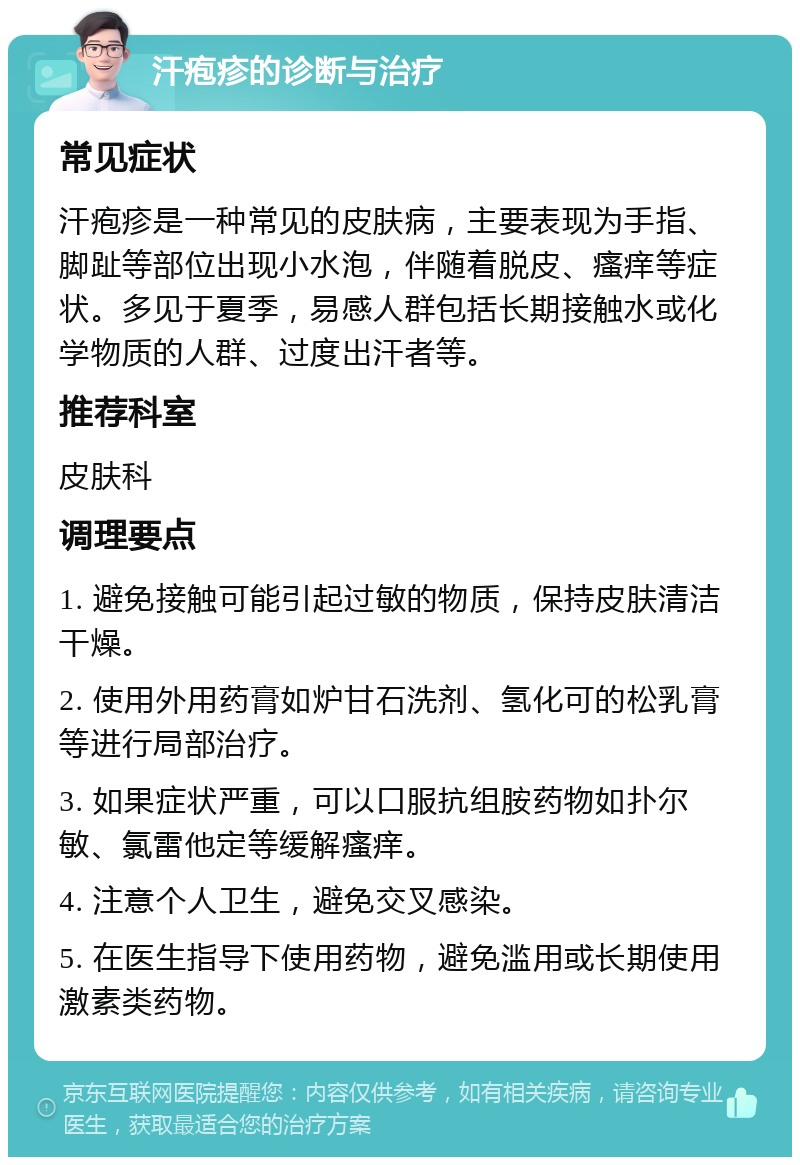 汗疱疹的诊断与治疗 常见症状 汗疱疹是一种常见的皮肤病，主要表现为手指、脚趾等部位出现小水泡，伴随着脱皮、瘙痒等症状。多见于夏季，易感人群包括长期接触水或化学物质的人群、过度出汗者等。 推荐科室 皮肤科 调理要点 1. 避免接触可能引起过敏的物质，保持皮肤清洁干燥。 2. 使用外用药膏如炉甘石洗剂、氢化可的松乳膏等进行局部治疗。 3. 如果症状严重，可以口服抗组胺药物如扑尔敏、氯雷他定等缓解瘙痒。 4. 注意个人卫生，避免交叉感染。 5. 在医生指导下使用药物，避免滥用或长期使用激素类药物。