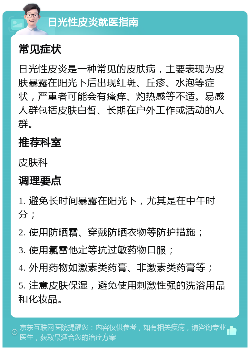 日光性皮炎就医指南 常见症状 日光性皮炎是一种常见的皮肤病，主要表现为皮肤暴露在阳光下后出现红斑、丘疹、水泡等症状，严重者可能会有瘙痒、灼热感等不适。易感人群包括皮肤白皙、长期在户外工作或活动的人群。 推荐科室 皮肤科 调理要点 1. 避免长时间暴露在阳光下，尤其是在中午时分； 2. 使用防晒霜、穿戴防晒衣物等防护措施； 3. 使用氯雷他定等抗过敏药物口服； 4. 外用药物如激素类药膏、非激素类药膏等； 5. 注意皮肤保湿，避免使用刺激性强的洗浴用品和化妆品。