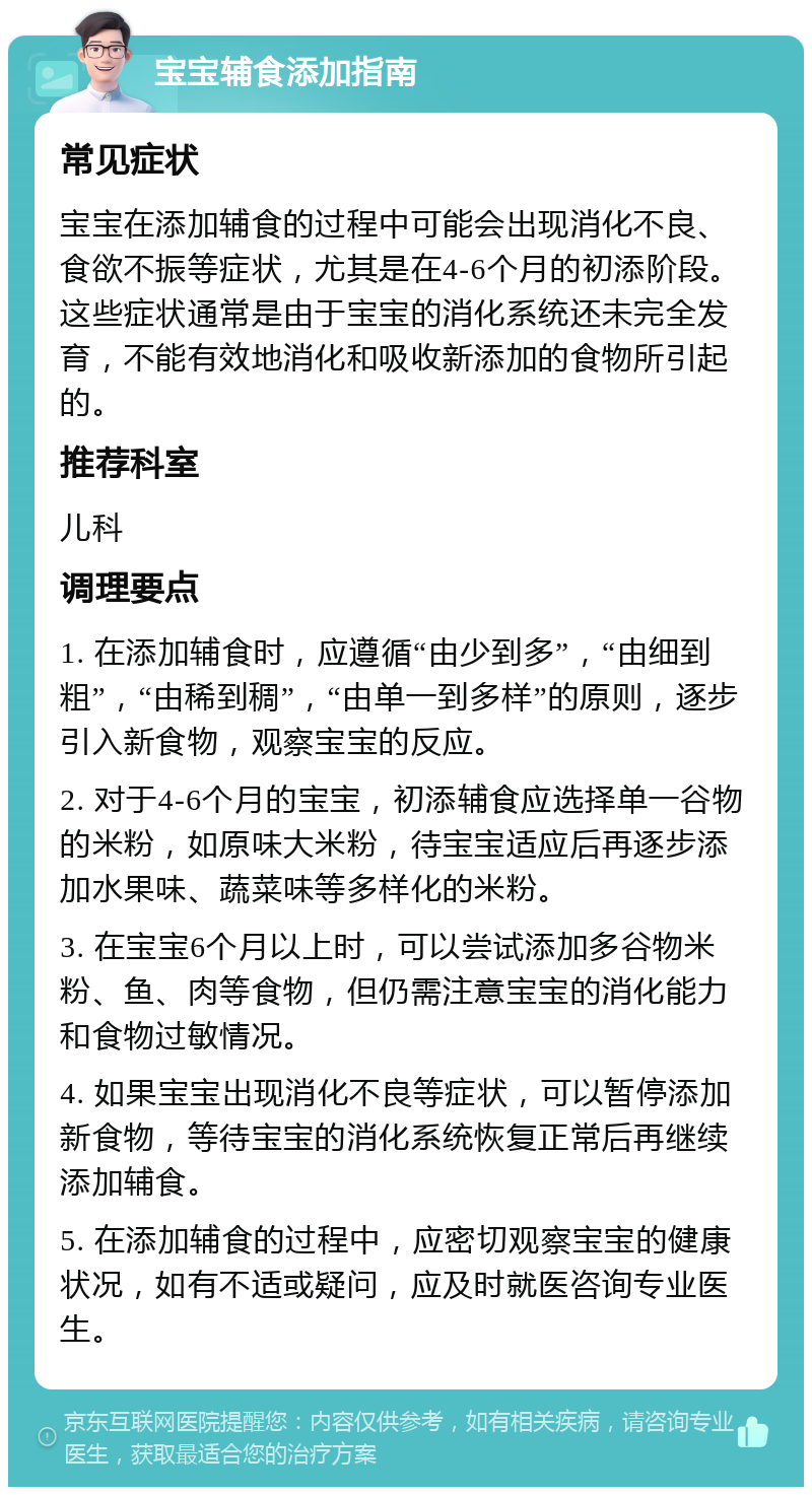 宝宝辅食添加指南 常见症状 宝宝在添加辅食的过程中可能会出现消化不良、食欲不振等症状，尤其是在4-6个月的初添阶段。这些症状通常是由于宝宝的消化系统还未完全发育，不能有效地消化和吸收新添加的食物所引起的。 推荐科室 儿科 调理要点 1. 在添加辅食时，应遵循“由少到多”，“由细到粗”，“由稀到稠”，“由单一到多样”的原则，逐步引入新食物，观察宝宝的反应。 2. 对于4-6个月的宝宝，初添辅食应选择单一谷物的米粉，如原味大米粉，待宝宝适应后再逐步添加水果味、蔬菜味等多样化的米粉。 3. 在宝宝6个月以上时，可以尝试添加多谷物米粉、鱼、肉等食物，但仍需注意宝宝的消化能力和食物过敏情况。 4. 如果宝宝出现消化不良等症状，可以暂停添加新食物，等待宝宝的消化系统恢复正常后再继续添加辅食。 5. 在添加辅食的过程中，应密切观察宝宝的健康状况，如有不适或疑问，应及时就医咨询专业医生。