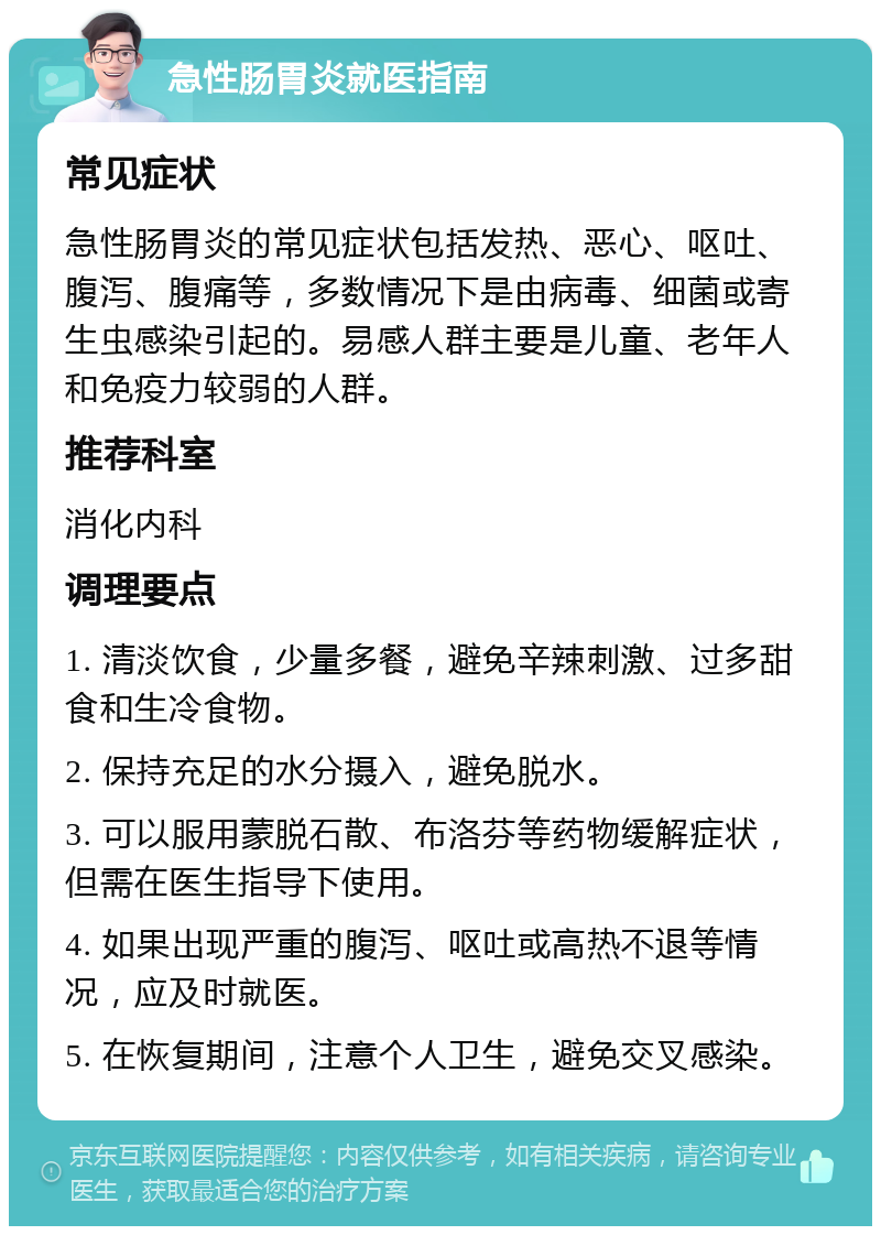 急性肠胃炎就医指南 常见症状 急性肠胃炎的常见症状包括发热、恶心、呕吐、腹泻、腹痛等，多数情况下是由病毒、细菌或寄生虫感染引起的。易感人群主要是儿童、老年人和免疫力较弱的人群。 推荐科室 消化内科 调理要点 1. 清淡饮食，少量多餐，避免辛辣刺激、过多甜食和生冷食物。 2. 保持充足的水分摄入，避免脱水。 3. 可以服用蒙脱石散、布洛芬等药物缓解症状，但需在医生指导下使用。 4. 如果出现严重的腹泻、呕吐或高热不退等情况，应及时就医。 5. 在恢复期间，注意个人卫生，避免交叉感染。