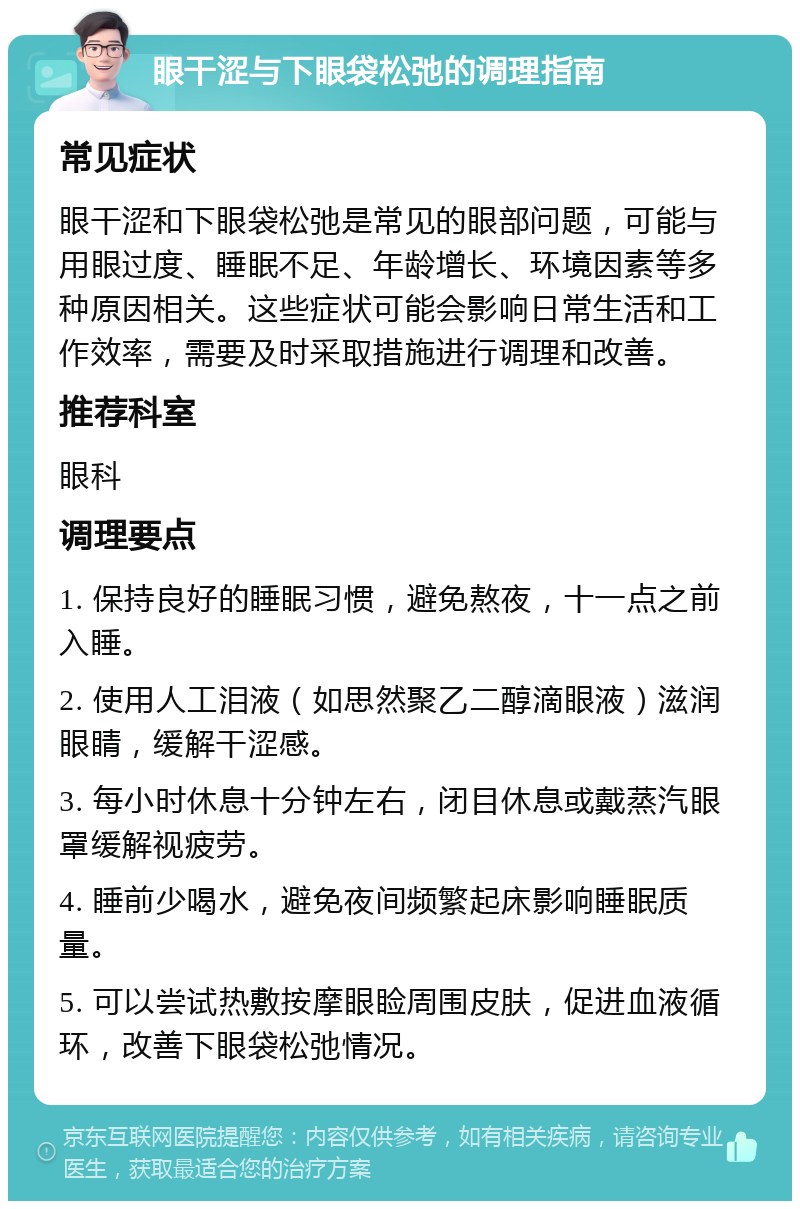 眼干涩与下眼袋松弛的调理指南 常见症状 眼干涩和下眼袋松弛是常见的眼部问题，可能与用眼过度、睡眠不足、年龄增长、环境因素等多种原因相关。这些症状可能会影响日常生活和工作效率，需要及时采取措施进行调理和改善。 推荐科室 眼科 调理要点 1. 保持良好的睡眠习惯，避免熬夜，十一点之前入睡。 2. 使用人工泪液（如思然聚乙二醇滴眼液）滋润眼睛，缓解干涩感。 3. 每小时休息十分钟左右，闭目休息或戴蒸汽眼罩缓解视疲劳。 4. 睡前少喝水，避免夜间频繁起床影响睡眠质量。 5. 可以尝试热敷按摩眼睑周围皮肤，促进血液循环，改善下眼袋松弛情况。