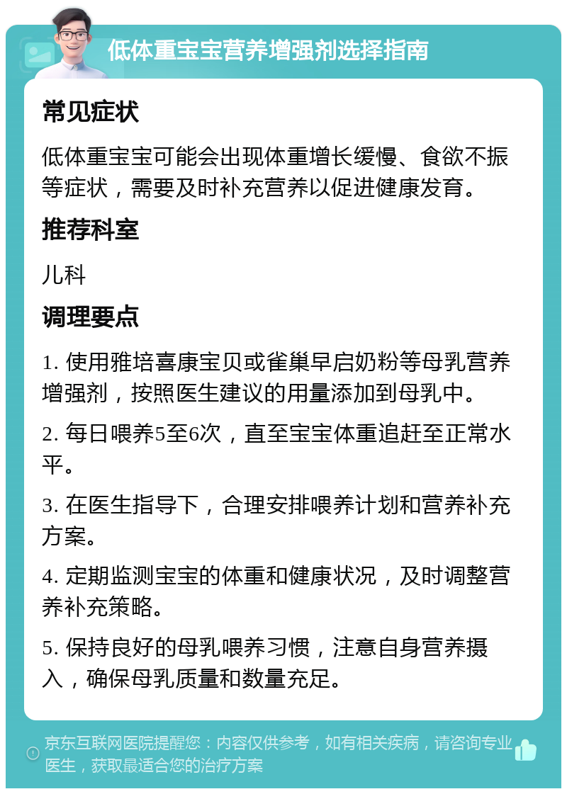 低体重宝宝营养增强剂选择指南 常见症状 低体重宝宝可能会出现体重增长缓慢、食欲不振等症状，需要及时补充营养以促进健康发育。 推荐科室 儿科 调理要点 1. 使用雅培喜康宝贝或雀巢早启奶粉等母乳营养增强剂，按照医生建议的用量添加到母乳中。 2. 每日喂养5至6次，直至宝宝体重追赶至正常水平。 3. 在医生指导下，合理安排喂养计划和营养补充方案。 4. 定期监测宝宝的体重和健康状况，及时调整营养补充策略。 5. 保持良好的母乳喂养习惯，注意自身营养摄入，确保母乳质量和数量充足。