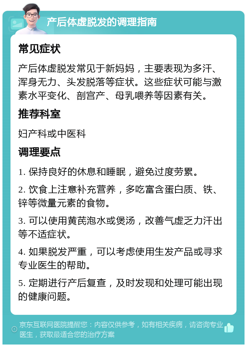 产后体虚脱发的调理指南 常见症状 产后体虚脱发常见于新妈妈，主要表现为多汗、浑身无力、头发脱落等症状。这些症状可能与激素水平变化、剖宫产、母乳喂养等因素有关。 推荐科室 妇产科或中医科 调理要点 1. 保持良好的休息和睡眠，避免过度劳累。 2. 饮食上注意补充营养，多吃富含蛋白质、铁、锌等微量元素的食物。 3. 可以使用黄芪泡水或煲汤，改善气虚乏力汗出等不适症状。 4. 如果脱发严重，可以考虑使用生发产品或寻求专业医生的帮助。 5. 定期进行产后复查，及时发现和处理可能出现的健康问题。