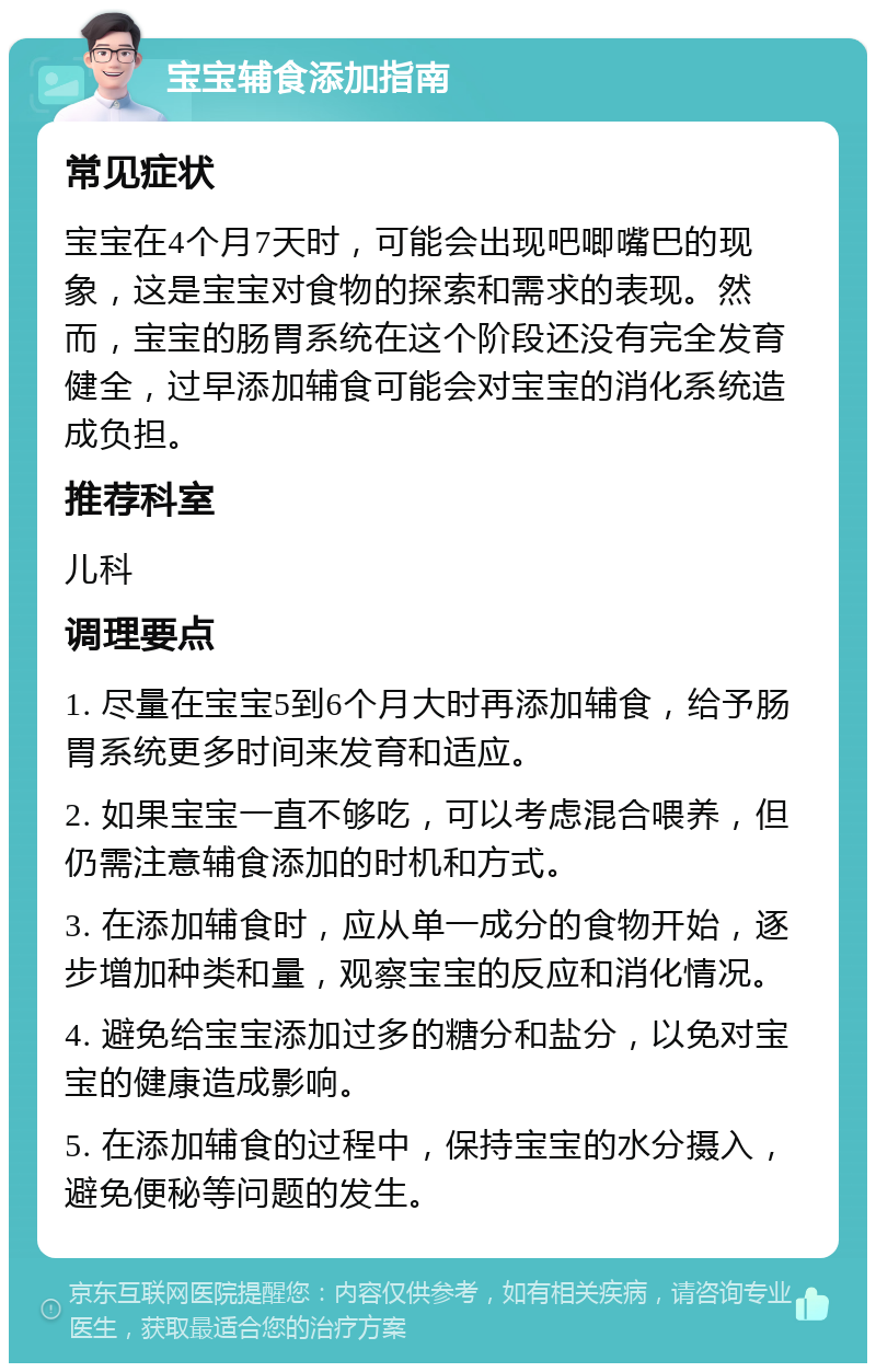 宝宝辅食添加指南 常见症状 宝宝在4个月7天时，可能会出现吧唧嘴巴的现象，这是宝宝对食物的探索和需求的表现。然而，宝宝的肠胃系统在这个阶段还没有完全发育健全，过早添加辅食可能会对宝宝的消化系统造成负担。 推荐科室 儿科 调理要点 1. 尽量在宝宝5到6个月大时再添加辅食，给予肠胃系统更多时间来发育和适应。 2. 如果宝宝一直不够吃，可以考虑混合喂养，但仍需注意辅食添加的时机和方式。 3. 在添加辅食时，应从单一成分的食物开始，逐步增加种类和量，观察宝宝的反应和消化情况。 4. 避免给宝宝添加过多的糖分和盐分，以免对宝宝的健康造成影响。 5. 在添加辅食的过程中，保持宝宝的水分摄入，避免便秘等问题的发生。