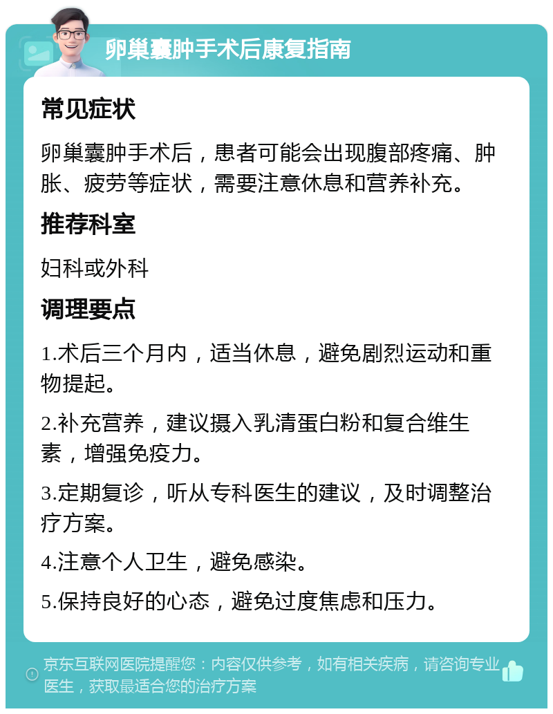 卵巢囊肿手术后康复指南 常见症状 卵巢囊肿手术后，患者可能会出现腹部疼痛、肿胀、疲劳等症状，需要注意休息和营养补充。 推荐科室 妇科或外科 调理要点 1.术后三个月内，适当休息，避免剧烈运动和重物提起。 2.补充营养，建议摄入乳清蛋白粉和复合维生素，增强免疫力。 3.定期复诊，听从专科医生的建议，及时调整治疗方案。 4.注意个人卫生，避免感染。 5.保持良好的心态，避免过度焦虑和压力。