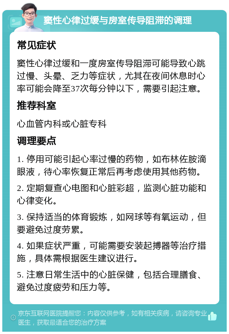 窦性心律过缓与房室传导阻滞的调理 常见症状 窦性心律过缓和一度房室传导阻滞可能导致心跳过慢、头晕、乏力等症状，尤其在夜间休息时心率可能会降至37次每分钟以下，需要引起注意。 推荐科室 心血管内科或心脏专科 调理要点 1. 停用可能引起心率过慢的药物，如布林佐胺滴眼液，待心率恢复正常后再考虑使用其他药物。 2. 定期复查心电图和心脏彩超，监测心脏功能和心律变化。 3. 保持适当的体育锻炼，如网球等有氧运动，但要避免过度劳累。 4. 如果症状严重，可能需要安装起搏器等治疗措施，具体需根据医生建议进行。 5. 注意日常生活中的心脏保健，包括合理膳食、避免过度疲劳和压力等。