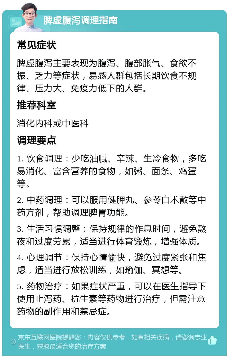 脾虚腹泻调理指南 常见症状 脾虚腹泻主要表现为腹泻、腹部胀气、食欲不振、乏力等症状，易感人群包括长期饮食不规律、压力大、免疫力低下的人群。 推荐科室 消化内科或中医科 调理要点 1. 饮食调理：少吃油腻、辛辣、生冷食物，多吃易消化、富含营养的食物，如粥、面条、鸡蛋等。 2. 中药调理：可以服用健脾丸、参苓白术散等中药方剂，帮助调理脾胃功能。 3. 生活习惯调整：保持规律的作息时间，避免熬夜和过度劳累，适当进行体育锻炼，增强体质。 4. 心理调节：保持心情愉快，避免过度紧张和焦虑，适当进行放松训练，如瑜伽、冥想等。 5. 药物治疗：如果症状严重，可以在医生指导下使用止泻药、抗生素等药物进行治疗，但需注意药物的副作用和禁忌症。