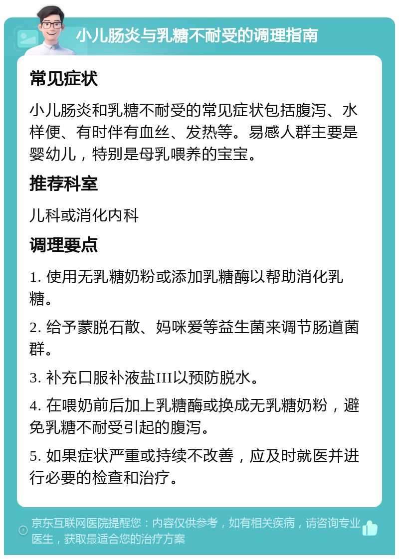 小儿肠炎与乳糖不耐受的调理指南 常见症状 小儿肠炎和乳糖不耐受的常见症状包括腹泻、水样便、有时伴有血丝、发热等。易感人群主要是婴幼儿，特别是母乳喂养的宝宝。 推荐科室 儿科或消化内科 调理要点 1. 使用无乳糖奶粉或添加乳糖酶以帮助消化乳糖。 2. 给予蒙脱石散、妈咪爱等益生菌来调节肠道菌群。 3. 补充口服补液盐III以预防脱水。 4. 在喂奶前后加上乳糖酶或换成无乳糖奶粉，避免乳糖不耐受引起的腹泻。 5. 如果症状严重或持续不改善，应及时就医并进行必要的检查和治疗。