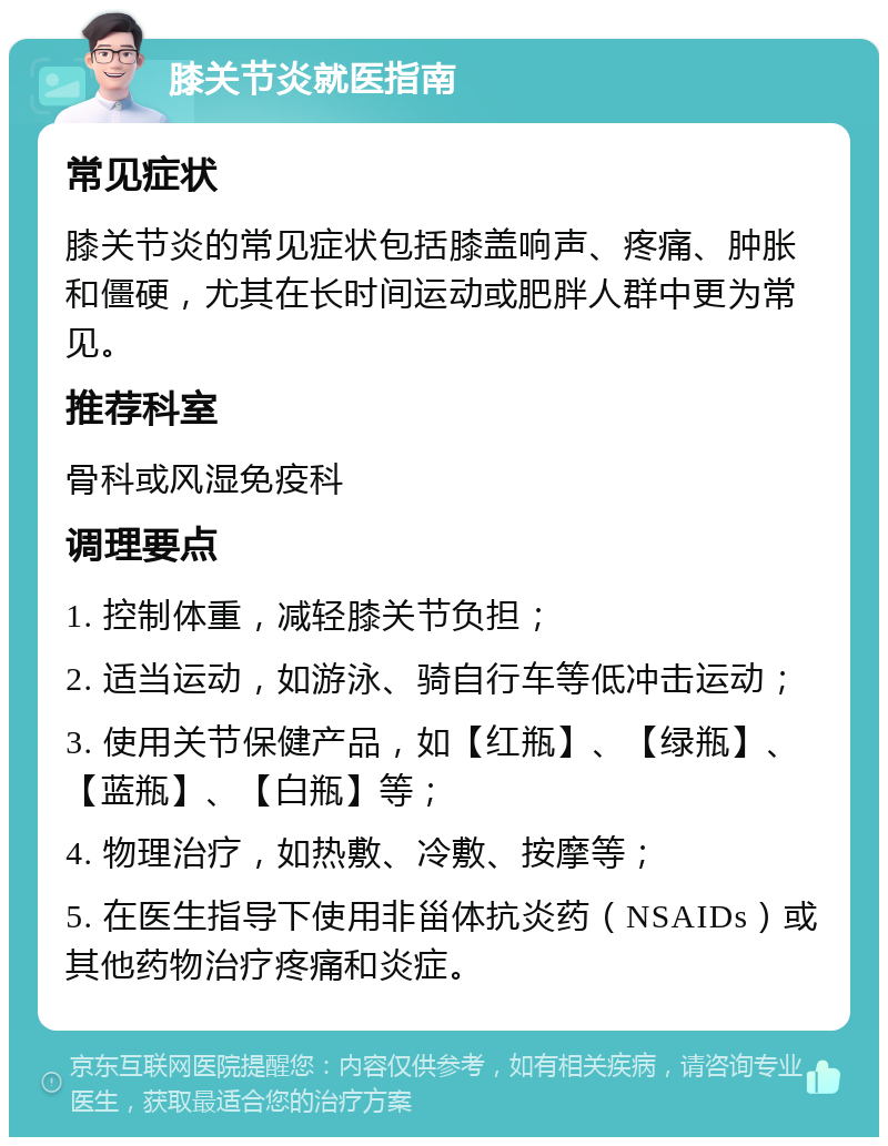 膝关节炎就医指南 常见症状 膝关节炎的常见症状包括膝盖响声、疼痛、肿胀和僵硬，尤其在长时间运动或肥胖人群中更为常见。 推荐科室 骨科或风湿免疫科 调理要点 1. 控制体重，减轻膝关节负担； 2. 适当运动，如游泳、骑自行车等低冲击运动； 3. 使用关节保健产品，如【红瓶】、【绿瓶】、【蓝瓶】、【白瓶】等； 4. 物理治疗，如热敷、冷敷、按摩等； 5. 在医生指导下使用非甾体抗炎药（NSAIDs）或其他药物治疗疼痛和炎症。