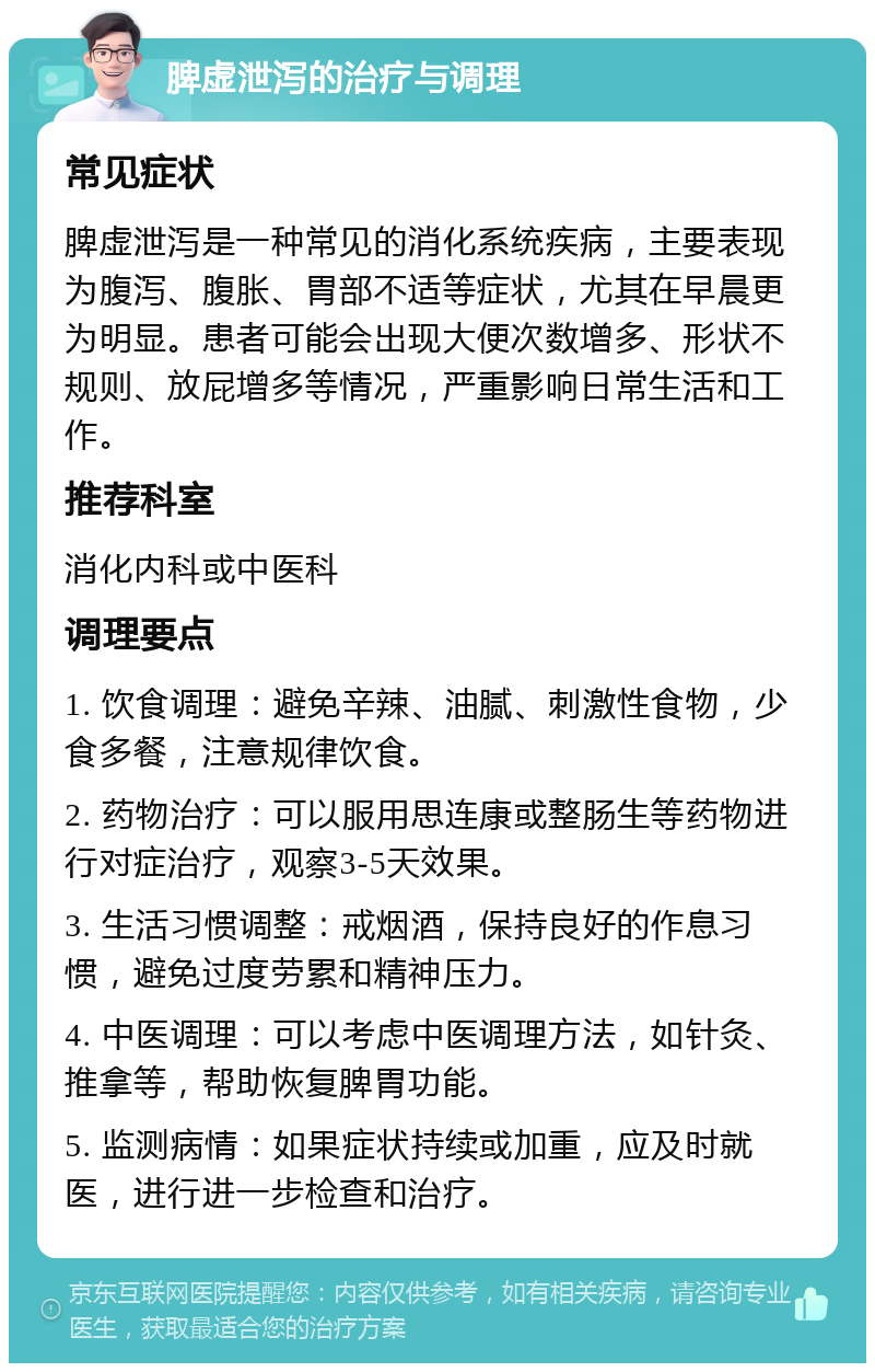 脾虚泄泻的治疗与调理 常见症状 脾虚泄泻是一种常见的消化系统疾病，主要表现为腹泻、腹胀、胃部不适等症状，尤其在早晨更为明显。患者可能会出现大便次数增多、形状不规则、放屁增多等情况，严重影响日常生活和工作。 推荐科室 消化内科或中医科 调理要点 1. 饮食调理：避免辛辣、油腻、刺激性食物，少食多餐，注意规律饮食。 2. 药物治疗：可以服用思连康或整肠生等药物进行对症治疗，观察3-5天效果。 3. 生活习惯调整：戒烟酒，保持良好的作息习惯，避免过度劳累和精神压力。 4. 中医调理：可以考虑中医调理方法，如针灸、推拿等，帮助恢复脾胃功能。 5. 监测病情：如果症状持续或加重，应及时就医，进行进一步检查和治疗。