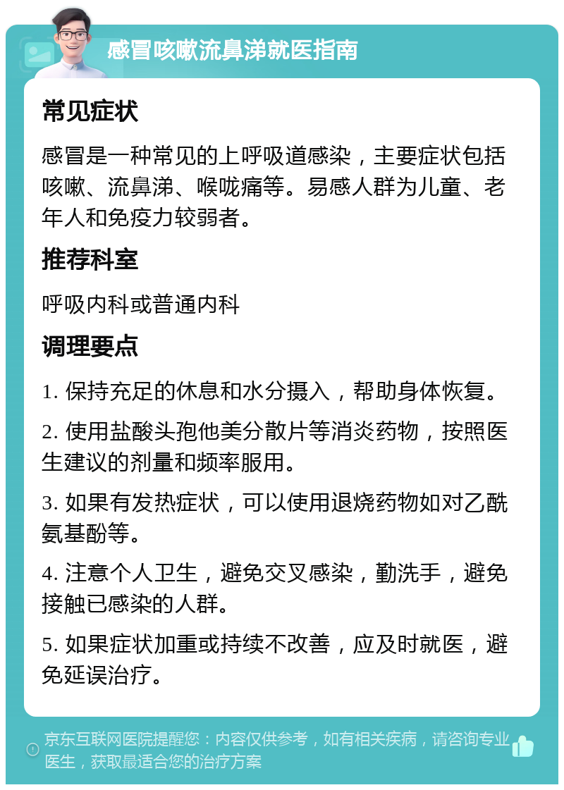 感冒咳嗽流鼻涕就医指南 常见症状 感冒是一种常见的上呼吸道感染，主要症状包括咳嗽、流鼻涕、喉咙痛等。易感人群为儿童、老年人和免疫力较弱者。 推荐科室 呼吸内科或普通内科 调理要点 1. 保持充足的休息和水分摄入，帮助身体恢复。 2. 使用盐酸头孢他美分散片等消炎药物，按照医生建议的剂量和频率服用。 3. 如果有发热症状，可以使用退烧药物如对乙酰氨基酚等。 4. 注意个人卫生，避免交叉感染，勤洗手，避免接触已感染的人群。 5. 如果症状加重或持续不改善，应及时就医，避免延误治疗。