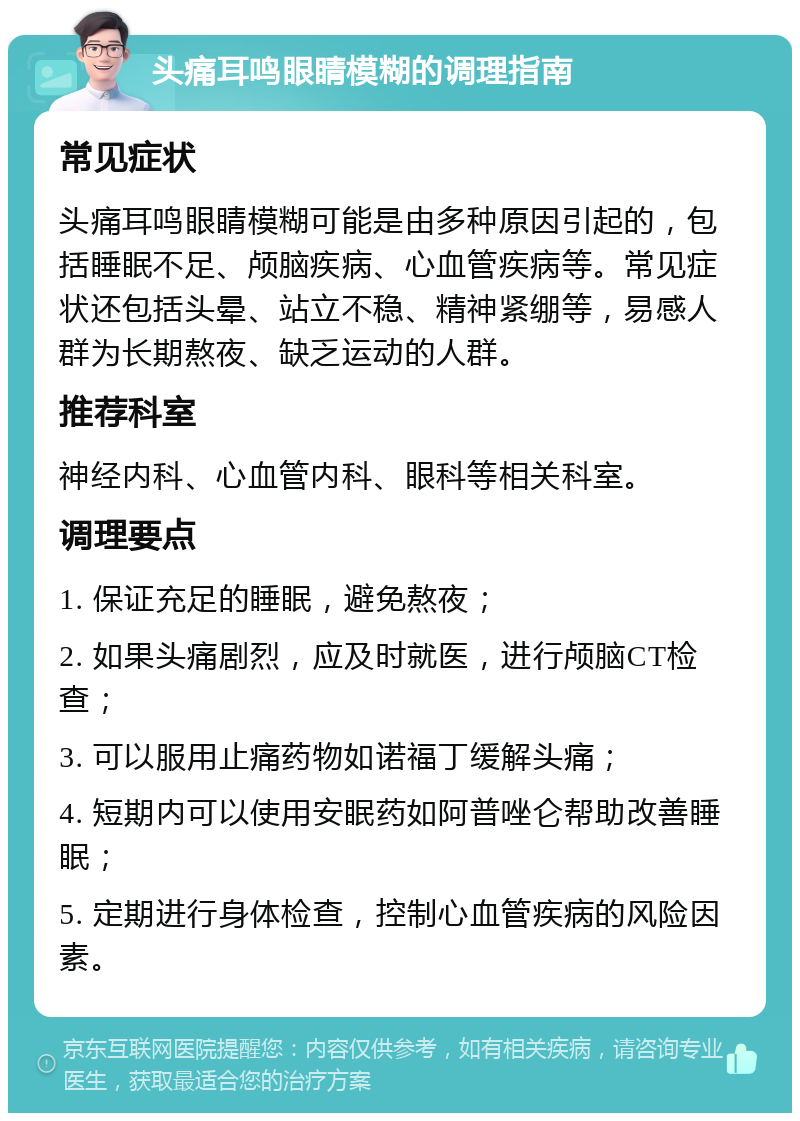 头痛耳鸣眼睛模糊的调理指南 常见症状 头痛耳鸣眼睛模糊可能是由多种原因引起的，包括睡眠不足、颅脑疾病、心血管疾病等。常见症状还包括头晕、站立不稳、精神紧绷等，易感人群为长期熬夜、缺乏运动的人群。 推荐科室 神经内科、心血管内科、眼科等相关科室。 调理要点 1. 保证充足的睡眠，避免熬夜； 2. 如果头痛剧烈，应及时就医，进行颅脑CT检查； 3. 可以服用止痛药物如诺福丁缓解头痛； 4. 短期内可以使用安眠药如阿普唑仑帮助改善睡眠； 5. 定期进行身体检查，控制心血管疾病的风险因素。