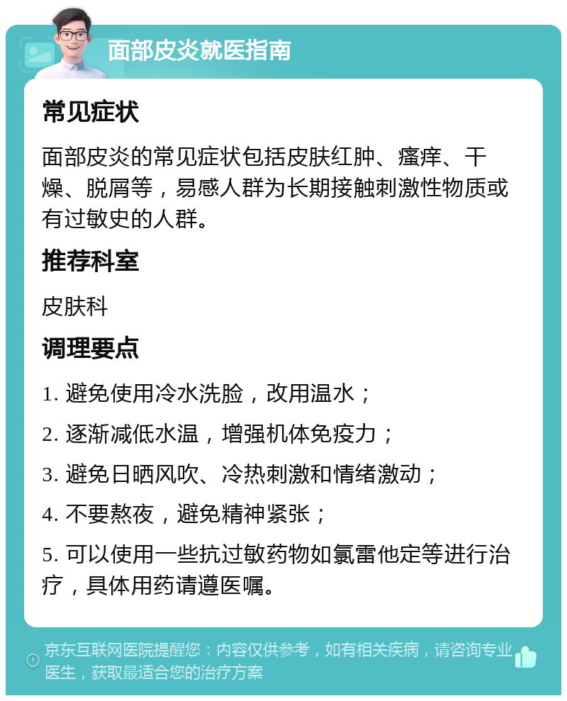 面部皮炎就医指南 常见症状 面部皮炎的常见症状包括皮肤红肿、瘙痒、干燥、脱屑等，易感人群为长期接触刺激性物质或有过敏史的人群。 推荐科室 皮肤科 调理要点 1. 避免使用冷水洗脸，改用温水； 2. 逐渐减低水温，增强机体免疫力； 3. 避免日晒风吹、冷热刺激和情绪激动； 4. 不要熬夜，避免精神紧张； 5. 可以使用一些抗过敏药物如氯雷他定等进行治疗，具体用药请遵医嘱。