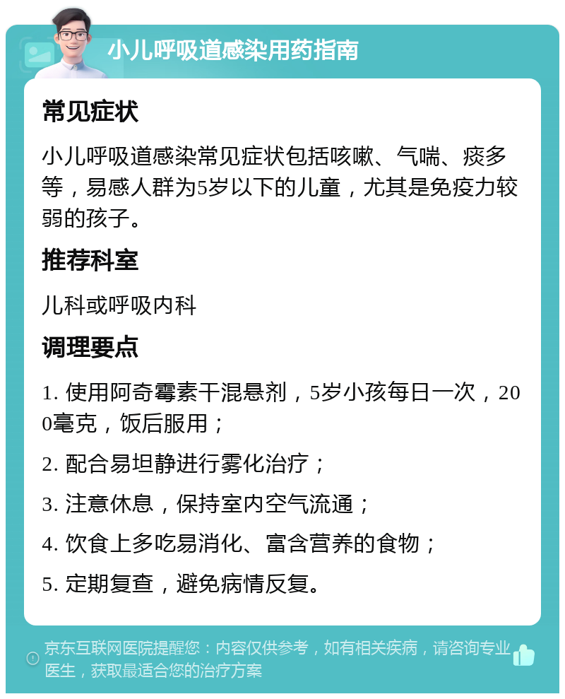 小儿呼吸道感染用药指南 常见症状 小儿呼吸道感染常见症状包括咳嗽、气喘、痰多等，易感人群为5岁以下的儿童，尤其是免疫力较弱的孩子。 推荐科室 儿科或呼吸内科 调理要点 1. 使用阿奇霉素干混悬剂，5岁小孩每日一次，200毫克，饭后服用； 2. 配合易坦静进行雾化治疗； 3. 注意休息，保持室内空气流通； 4. 饮食上多吃易消化、富含营养的食物； 5. 定期复查，避免病情反复。