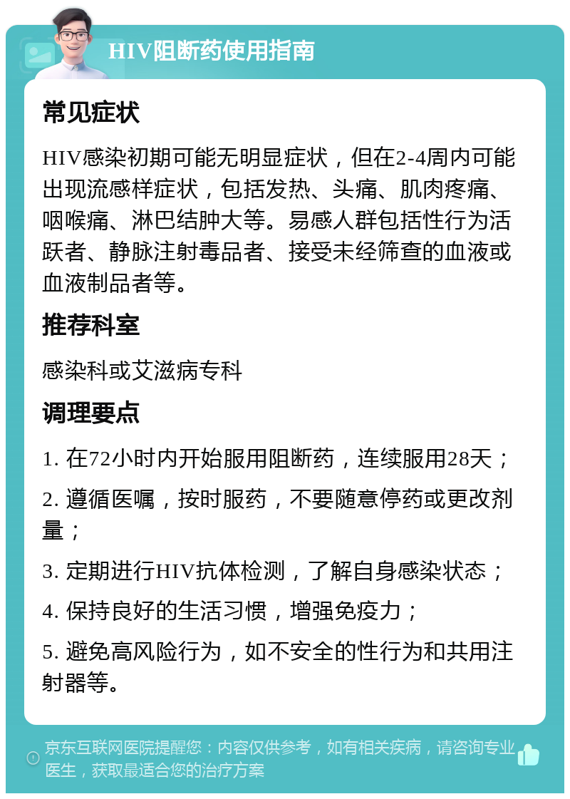 HIV阻断药使用指南 常见症状 HIV感染初期可能无明显症状，但在2-4周内可能出现流感样症状，包括发热、头痛、肌肉疼痛、咽喉痛、淋巴结肿大等。易感人群包括性行为活跃者、静脉注射毒品者、接受未经筛查的血液或血液制品者等。 推荐科室 感染科或艾滋病专科 调理要点 1. 在72小时内开始服用阻断药，连续服用28天； 2. 遵循医嘱，按时服药，不要随意停药或更改剂量； 3. 定期进行HIV抗体检测，了解自身感染状态； 4. 保持良好的生活习惯，增强免疫力； 5. 避免高风险行为，如不安全的性行为和共用注射器等。