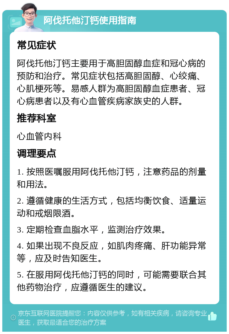 阿伐托他汀钙使用指南 常见症状 阿伐托他汀钙主要用于高胆固醇血症和冠心病的预防和治疗。常见症状包括高胆固醇、心绞痛、心肌梗死等。易感人群为高胆固醇血症患者、冠心病患者以及有心血管疾病家族史的人群。 推荐科室 心血管内科 调理要点 1. 按照医嘱服用阿伐托他汀钙，注意药品的剂量和用法。 2. 遵循健康的生活方式，包括均衡饮食、适量运动和戒烟限酒。 3. 定期检查血脂水平，监测治疗效果。 4. 如果出现不良反应，如肌肉疼痛、肝功能异常等，应及时告知医生。 5. 在服用阿伐托他汀钙的同时，可能需要联合其他药物治疗，应遵循医生的建议。