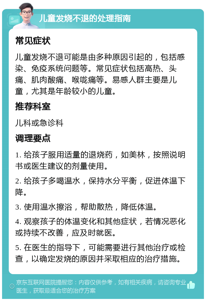 儿童发烧不退的处理指南 常见症状 儿童发烧不退可能是由多种原因引起的，包括感染、免疫系统问题等。常见症状包括高热、头痛、肌肉酸痛、喉咙痛等。易感人群主要是儿童，尤其是年龄较小的儿童。 推荐科室 儿科或急诊科 调理要点 1. 给孩子服用适量的退烧药，如美林，按照说明书或医生建议的剂量使用。 2. 给孩子多喝温水，保持水分平衡，促进体温下降。 3. 使用温水擦浴，帮助散热，降低体温。 4. 观察孩子的体温变化和其他症状，若情况恶化或持续不改善，应及时就医。 5. 在医生的指导下，可能需要进行其他治疗或检查，以确定发烧的原因并采取相应的治疗措施。