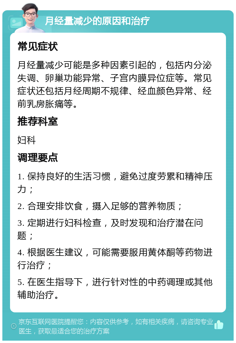 月经量减少的原因和治疗 常见症状 月经量减少可能是多种因素引起的，包括内分泌失调、卵巢功能异常、子宫内膜异位症等。常见症状还包括月经周期不规律、经血颜色异常、经前乳房胀痛等。 推荐科室 妇科 调理要点 1. 保持良好的生活习惯，避免过度劳累和精神压力； 2. 合理安排饮食，摄入足够的营养物质； 3. 定期进行妇科检查，及时发现和治疗潜在问题； 4. 根据医生建议，可能需要服用黄体酮等药物进行治疗； 5. 在医生指导下，进行针对性的中药调理或其他辅助治疗。