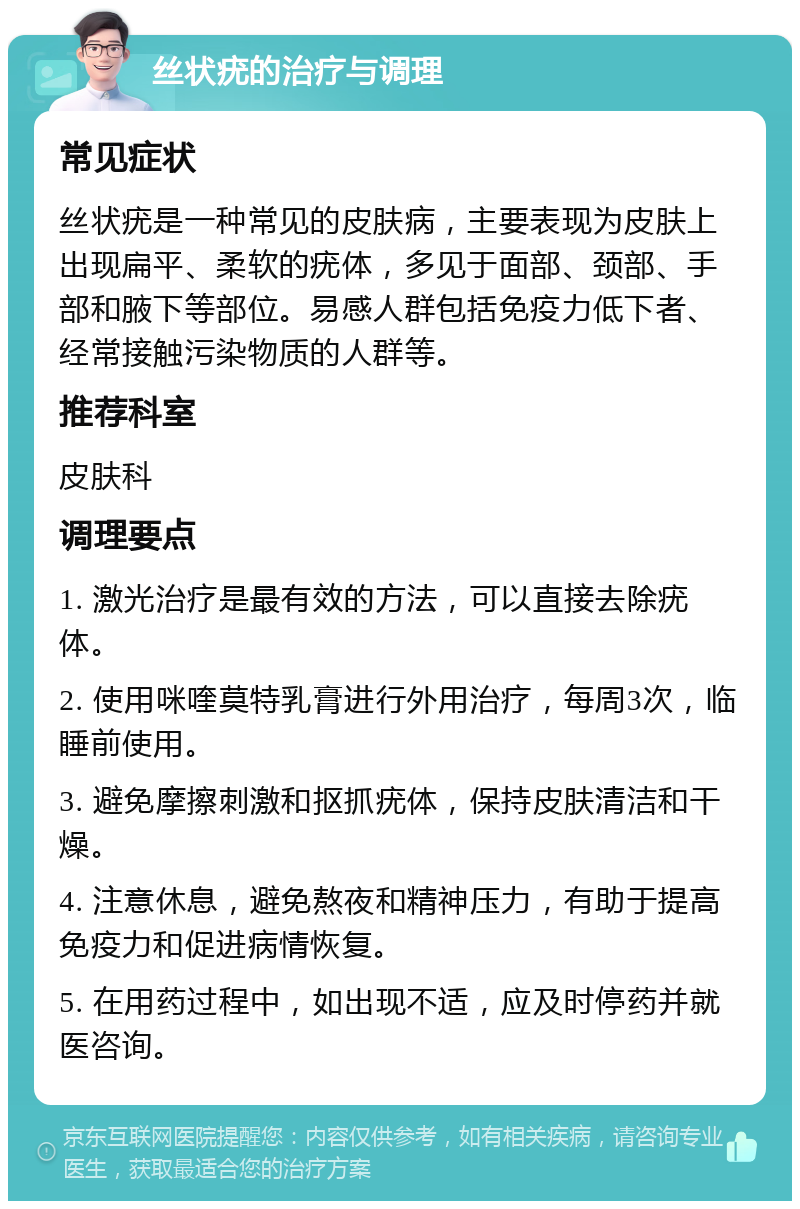 丝状疣的治疗与调理 常见症状 丝状疣是一种常见的皮肤病，主要表现为皮肤上出现扁平、柔软的疣体，多见于面部、颈部、手部和腋下等部位。易感人群包括免疫力低下者、经常接触污染物质的人群等。 推荐科室 皮肤科 调理要点 1. 激光治疗是最有效的方法，可以直接去除疣体。 2. 使用咪喹莫特乳膏进行外用治疗，每周3次，临睡前使用。 3. 避免摩擦刺激和抠抓疣体，保持皮肤清洁和干燥。 4. 注意休息，避免熬夜和精神压力，有助于提高免疫力和促进病情恢复。 5. 在用药过程中，如出现不适，应及时停药并就医咨询。