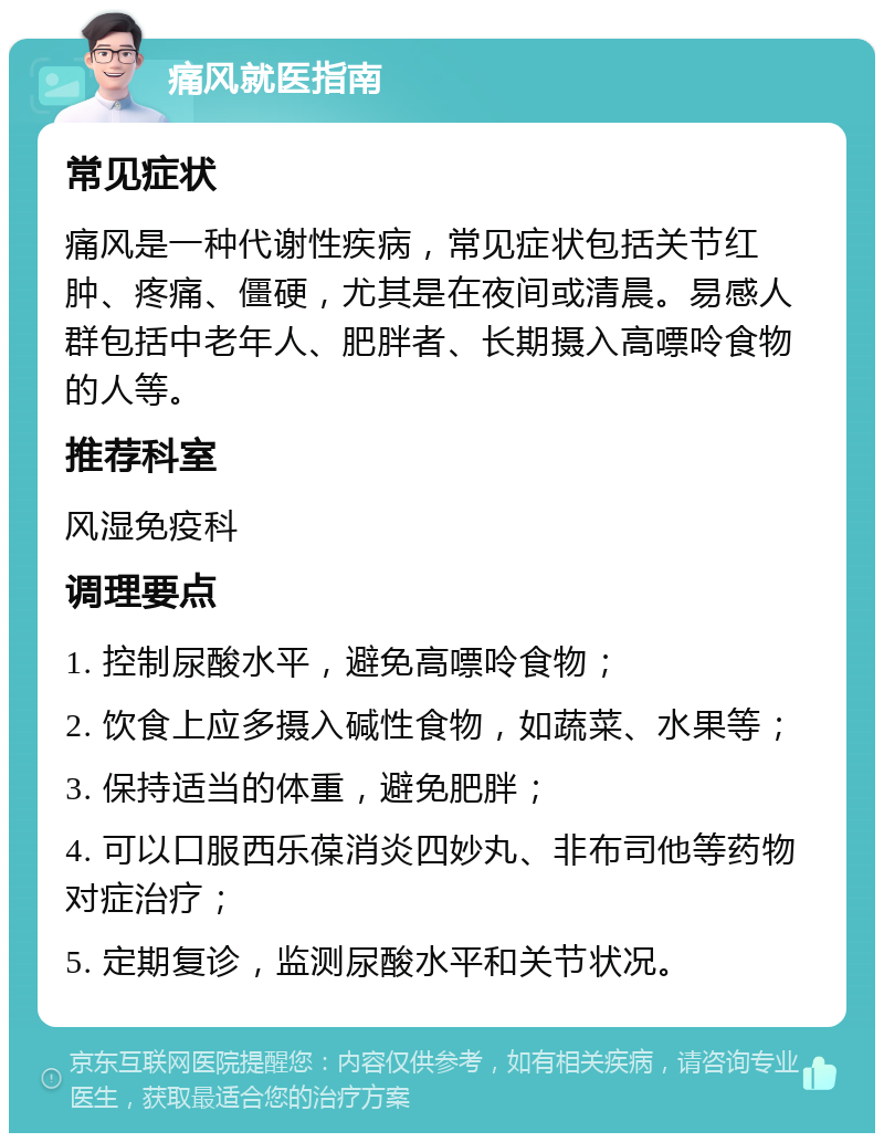 痛风就医指南 常见症状 痛风是一种代谢性疾病，常见症状包括关节红肿、疼痛、僵硬，尤其是在夜间或清晨。易感人群包括中老年人、肥胖者、长期摄入高嘌呤食物的人等。 推荐科室 风湿免疫科 调理要点 1. 控制尿酸水平，避免高嘌呤食物； 2. 饮食上应多摄入碱性食物，如蔬菜、水果等； 3. 保持适当的体重，避免肥胖； 4. 可以口服西乐葆消炎四妙丸、非布司他等药物对症治疗； 5. 定期复诊，监测尿酸水平和关节状况。