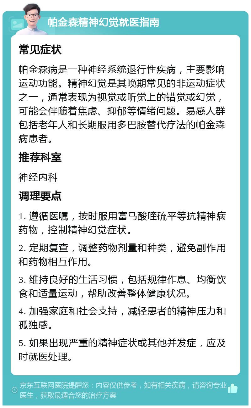 帕金森精神幻觉就医指南 常见症状 帕金森病是一种神经系统退行性疾病，主要影响运动功能。精神幻觉是其晚期常见的非运动症状之一，通常表现为视觉或听觉上的错觉或幻觉，可能会伴随着焦虑、抑郁等情绪问题。易感人群包括老年人和长期服用多巴胺替代疗法的帕金森病患者。 推荐科室 神经内科 调理要点 1. 遵循医嘱，按时服用富马酸喹硫平等抗精神病药物，控制精神幻觉症状。 2. 定期复查，调整药物剂量和种类，避免副作用和药物相互作用。 3. 维持良好的生活习惯，包括规律作息、均衡饮食和适量运动，帮助改善整体健康状况。 4. 加强家庭和社会支持，减轻患者的精神压力和孤独感。 5. 如果出现严重的精神症状或其他并发症，应及时就医处理。