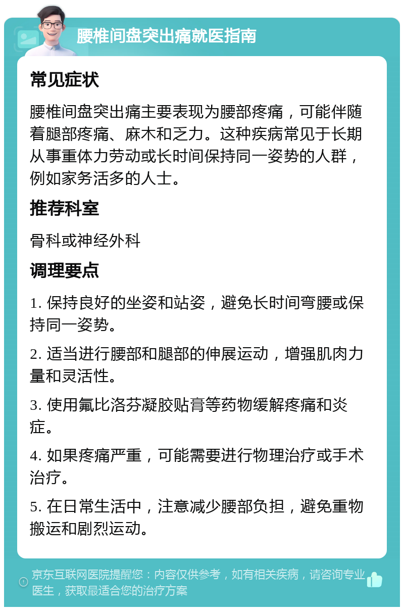 腰椎间盘突出痛就医指南 常见症状 腰椎间盘突出痛主要表现为腰部疼痛，可能伴随着腿部疼痛、麻木和乏力。这种疾病常见于长期从事重体力劳动或长时间保持同一姿势的人群，例如家务活多的人士。 推荐科室 骨科或神经外科 调理要点 1. 保持良好的坐姿和站姿，避免长时间弯腰或保持同一姿势。 2. 适当进行腰部和腿部的伸展运动，增强肌肉力量和灵活性。 3. 使用氟比洛芬凝胶贴膏等药物缓解疼痛和炎症。 4. 如果疼痛严重，可能需要进行物理治疗或手术治疗。 5. 在日常生活中，注意减少腰部负担，避免重物搬运和剧烈运动。