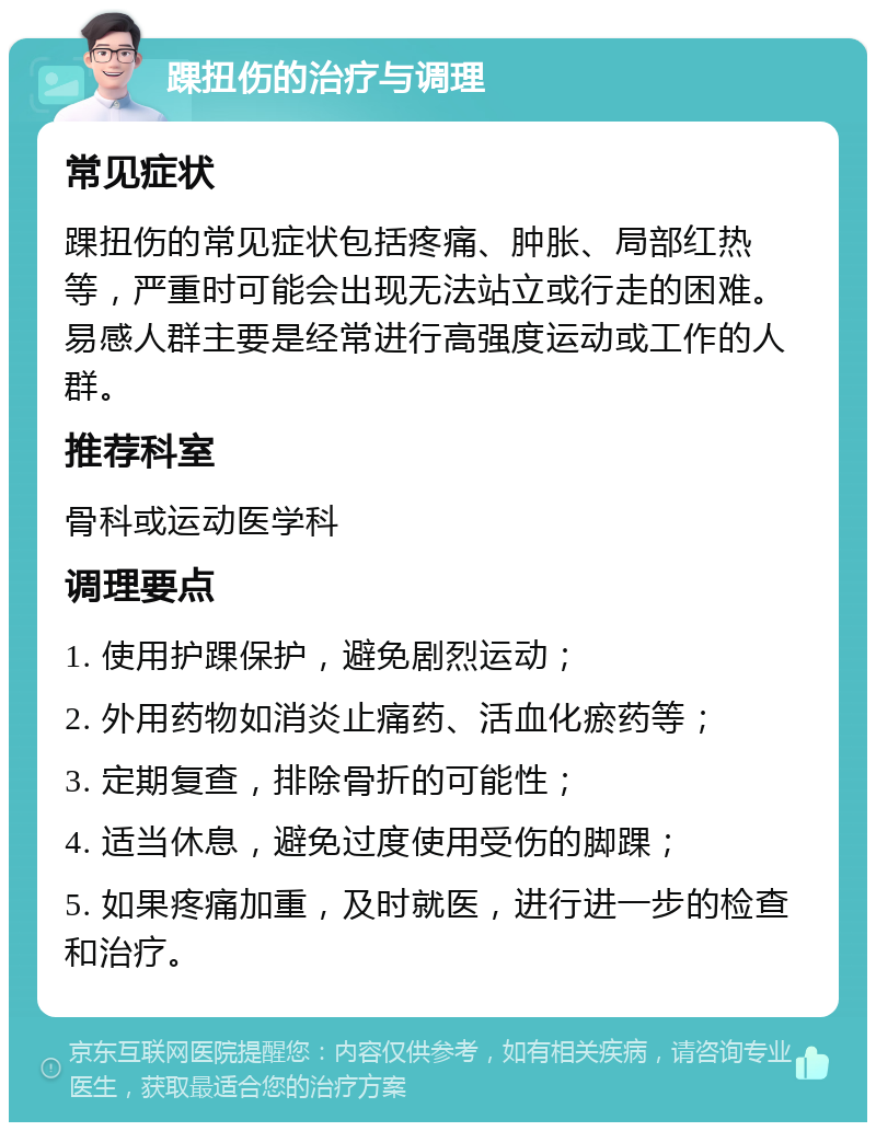 踝扭伤的治疗与调理 常见症状 踝扭伤的常见症状包括疼痛、肿胀、局部红热等，严重时可能会出现无法站立或行走的困难。易感人群主要是经常进行高强度运动或工作的人群。 推荐科室 骨科或运动医学科 调理要点 1. 使用护踝保护，避免剧烈运动； 2. 外用药物如消炎止痛药、活血化瘀药等； 3. 定期复查，排除骨折的可能性； 4. 适当休息，避免过度使用受伤的脚踝； 5. 如果疼痛加重，及时就医，进行进一步的检查和治疗。