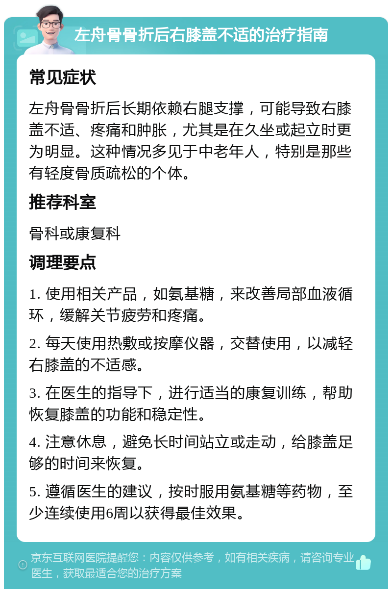 左舟骨骨折后右膝盖不适的治疗指南 常见症状 左舟骨骨折后长期依赖右腿支撑，可能导致右膝盖不适、疼痛和肿胀，尤其是在久坐或起立时更为明显。这种情况多见于中老年人，特别是那些有轻度骨质疏松的个体。 推荐科室 骨科或康复科 调理要点 1. 使用相关产品，如氨基糖，来改善局部血液循环，缓解关节疲劳和疼痛。 2. 每天使用热敷或按摩仪器，交替使用，以减轻右膝盖的不适感。 3. 在医生的指导下，进行适当的康复训练，帮助恢复膝盖的功能和稳定性。 4. 注意休息，避免长时间站立或走动，给膝盖足够的时间来恢复。 5. 遵循医生的建议，按时服用氨基糖等药物，至少连续使用6周以获得最佳效果。