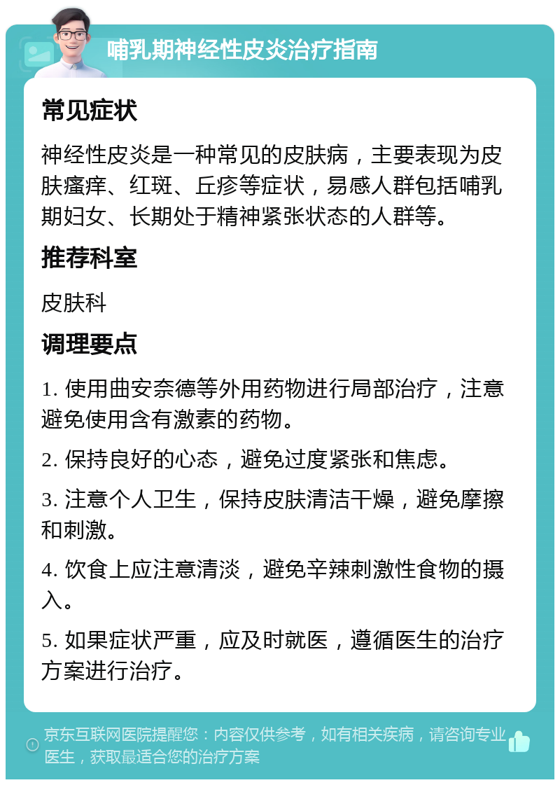 哺乳期神经性皮炎治疗指南 常见症状 神经性皮炎是一种常见的皮肤病，主要表现为皮肤瘙痒、红斑、丘疹等症状，易感人群包括哺乳期妇女、长期处于精神紧张状态的人群等。 推荐科室 皮肤科 调理要点 1. 使用曲安奈德等外用药物进行局部治疗，注意避免使用含有激素的药物。 2. 保持良好的心态，避免过度紧张和焦虑。 3. 注意个人卫生，保持皮肤清洁干燥，避免摩擦和刺激。 4. 饮食上应注意清淡，避免辛辣刺激性食物的摄入。 5. 如果症状严重，应及时就医，遵循医生的治疗方案进行治疗。