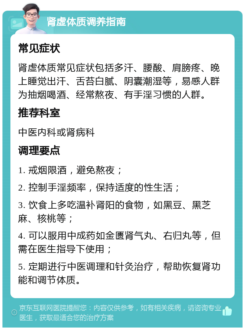 肾虚体质调养指南 常见症状 肾虚体质常见症状包括多汗、腰酸、肩膀疼、晚上睡觉出汗、舌苔白腻、阴囊潮湿等，易感人群为抽烟喝酒、经常熬夜、有手淫习惯的人群。 推荐科室 中医内科或肾病科 调理要点 1. 戒烟限酒，避免熬夜； 2. 控制手淫频率，保持适度的性生活； 3. 饮食上多吃温补肾阳的食物，如黑豆、黑芝麻、核桃等； 4. 可以服用中成药如金匮肾气丸、右归丸等，但需在医生指导下使用； 5. 定期进行中医调理和针灸治疗，帮助恢复肾功能和调节体质。