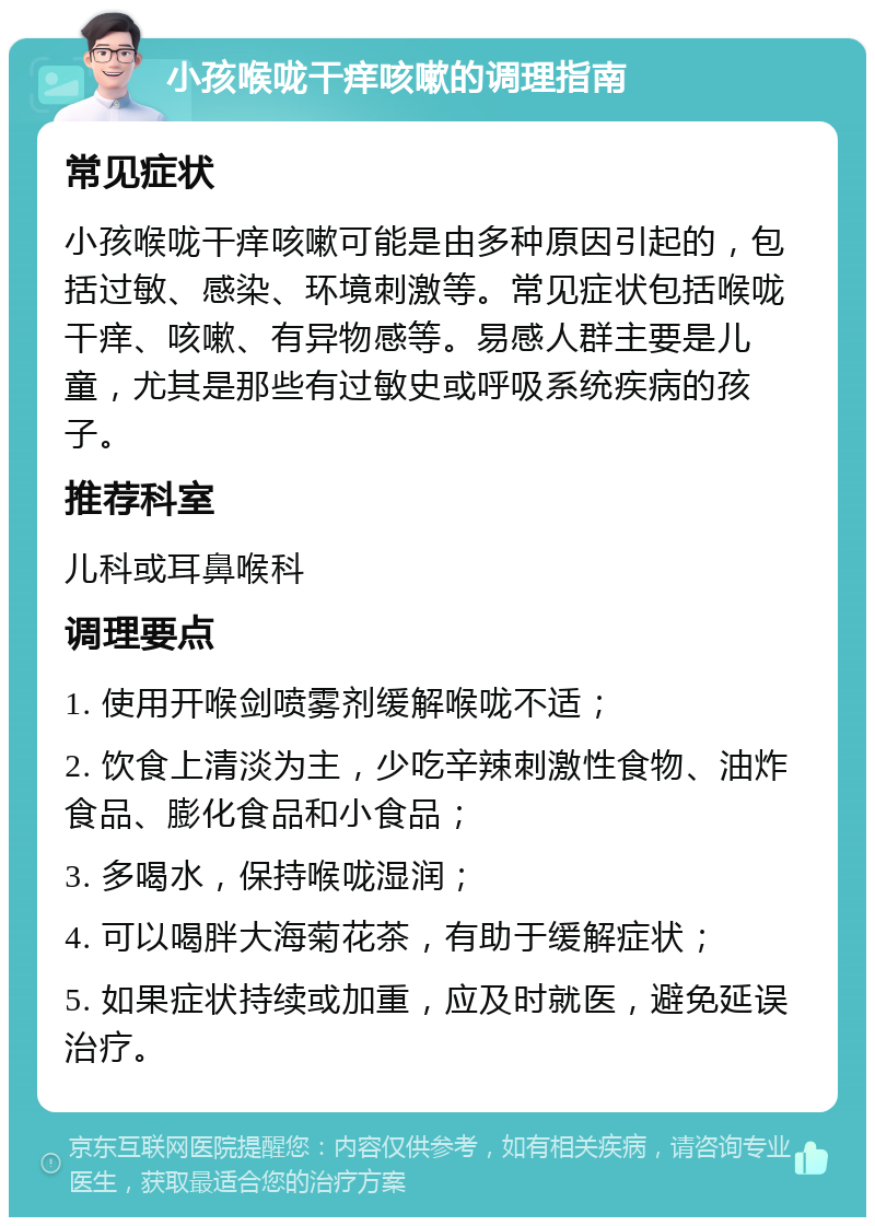 小孩喉咙干痒咳嗽的调理指南 常见症状 小孩喉咙干痒咳嗽可能是由多种原因引起的，包括过敏、感染、环境刺激等。常见症状包括喉咙干痒、咳嗽、有异物感等。易感人群主要是儿童，尤其是那些有过敏史或呼吸系统疾病的孩子。 推荐科室 儿科或耳鼻喉科 调理要点 1. 使用开喉剑喷雾剂缓解喉咙不适； 2. 饮食上清淡为主，少吃辛辣刺激性食物、油炸食品、膨化食品和小食品； 3. 多喝水，保持喉咙湿润； 4. 可以喝胖大海菊花茶，有助于缓解症状； 5. 如果症状持续或加重，应及时就医，避免延误治疗。