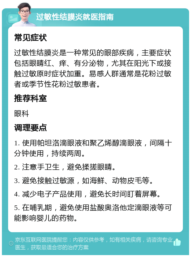 过敏性结膜炎就医指南 常见症状 过敏性结膜炎是一种常见的眼部疾病，主要症状包括眼睛红、痒、有分泌物，尤其在阳光下或接触过敏原时症状加重。易感人群通常是花粉过敏者或季节性花粉过敏患者。 推荐科室 眼科 调理要点 1. 使用帕坦洛滴眼液和聚乙烯醇滴眼液，间隔十分钟使用，持续两周。 2. 注意手卫生，避免揉搓眼睛。 3. 避免接触过敏源，如海鲜、动物皮毛等。 4. 减少电子产品使用，避免长时间盯着屏幕。 5. 在哺乳期，避免使用盐酸奥洛他定滴眼液等可能影响婴儿的药物。