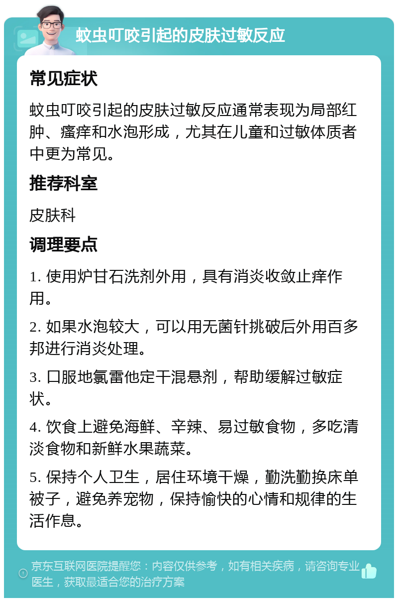 蚊虫叮咬引起的皮肤过敏反应 常见症状 蚊虫叮咬引起的皮肤过敏反应通常表现为局部红肿、瘙痒和水泡形成，尤其在儿童和过敏体质者中更为常见。 推荐科室 皮肤科 调理要点 1. 使用炉甘石洗剂外用，具有消炎收敛止痒作用。 2. 如果水泡较大，可以用无菌针挑破后外用百多邦进行消炎处理。 3. 口服地氯雷他定干混悬剂，帮助缓解过敏症状。 4. 饮食上避免海鲜、辛辣、易过敏食物，多吃清淡食物和新鲜水果蔬菜。 5. 保持个人卫生，居住环境干燥，勤洗勤换床单被子，避免养宠物，保持愉快的心情和规律的生活作息。