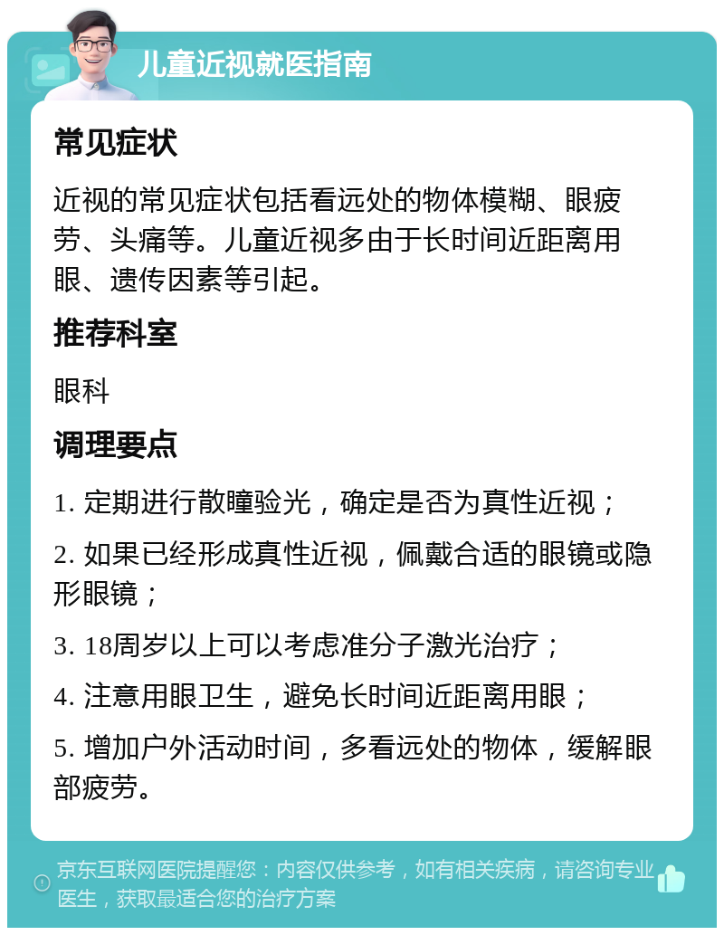 儿童近视就医指南 常见症状 近视的常见症状包括看远处的物体模糊、眼疲劳、头痛等。儿童近视多由于长时间近距离用眼、遗传因素等引起。 推荐科室 眼科 调理要点 1. 定期进行散瞳验光，确定是否为真性近视； 2. 如果已经形成真性近视，佩戴合适的眼镜或隐形眼镜； 3. 18周岁以上可以考虑准分子激光治疗； 4. 注意用眼卫生，避免长时间近距离用眼； 5. 增加户外活动时间，多看远处的物体，缓解眼部疲劳。