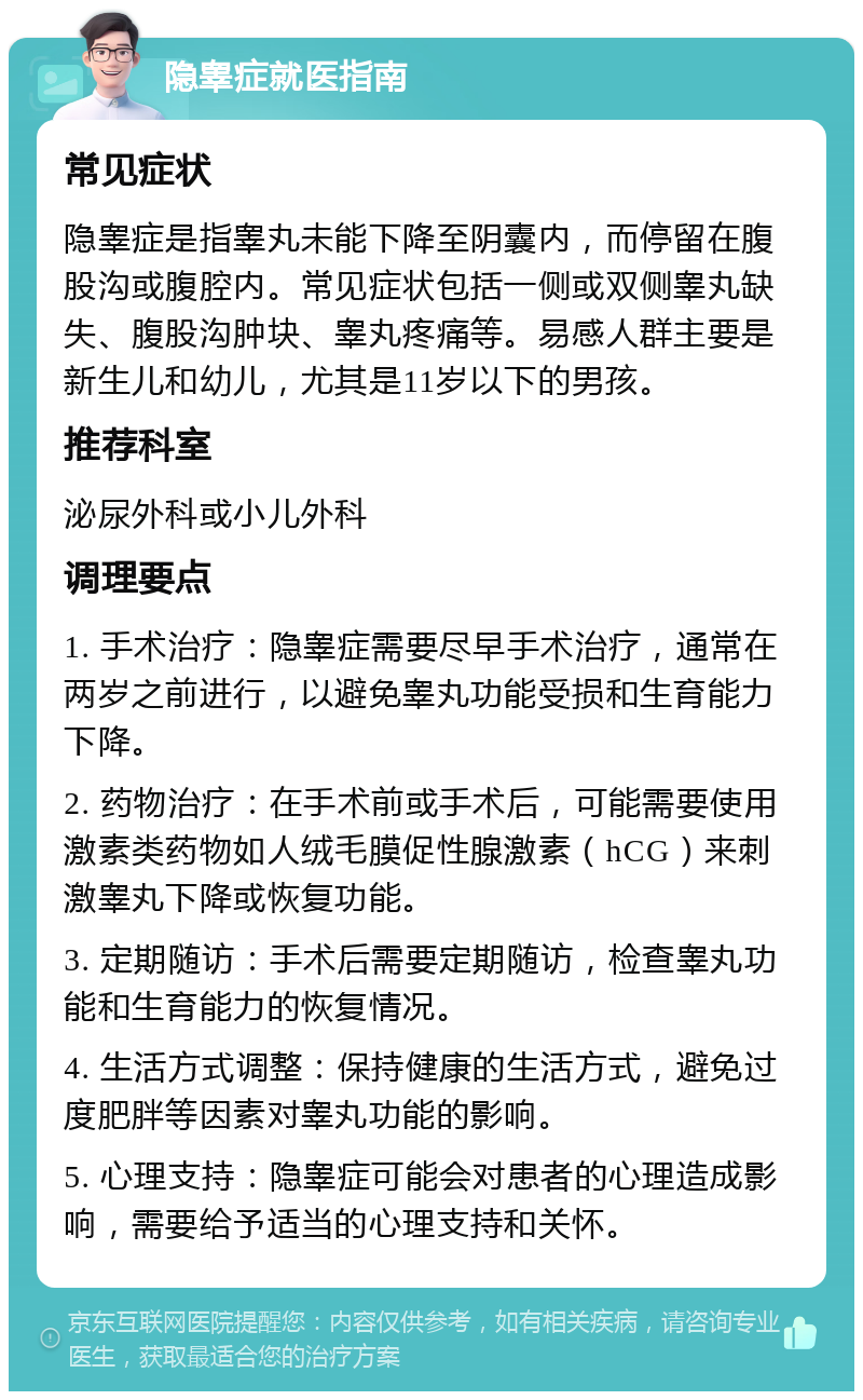 隐睾症就医指南 常见症状 隐睾症是指睾丸未能下降至阴囊内，而停留在腹股沟或腹腔内。常见症状包括一侧或双侧睾丸缺失、腹股沟肿块、睾丸疼痛等。易感人群主要是新生儿和幼儿，尤其是11岁以下的男孩。 推荐科室 泌尿外科或小儿外科 调理要点 1. 手术治疗：隐睾症需要尽早手术治疗，通常在两岁之前进行，以避免睾丸功能受损和生育能力下降。 2. 药物治疗：在手术前或手术后，可能需要使用激素类药物如人绒毛膜促性腺激素（hCG）来刺激睾丸下降或恢复功能。 3. 定期随访：手术后需要定期随访，检查睾丸功能和生育能力的恢复情况。 4. 生活方式调整：保持健康的生活方式，避免过度肥胖等因素对睾丸功能的影响。 5. 心理支持：隐睾症可能会对患者的心理造成影响，需要给予适当的心理支持和关怀。