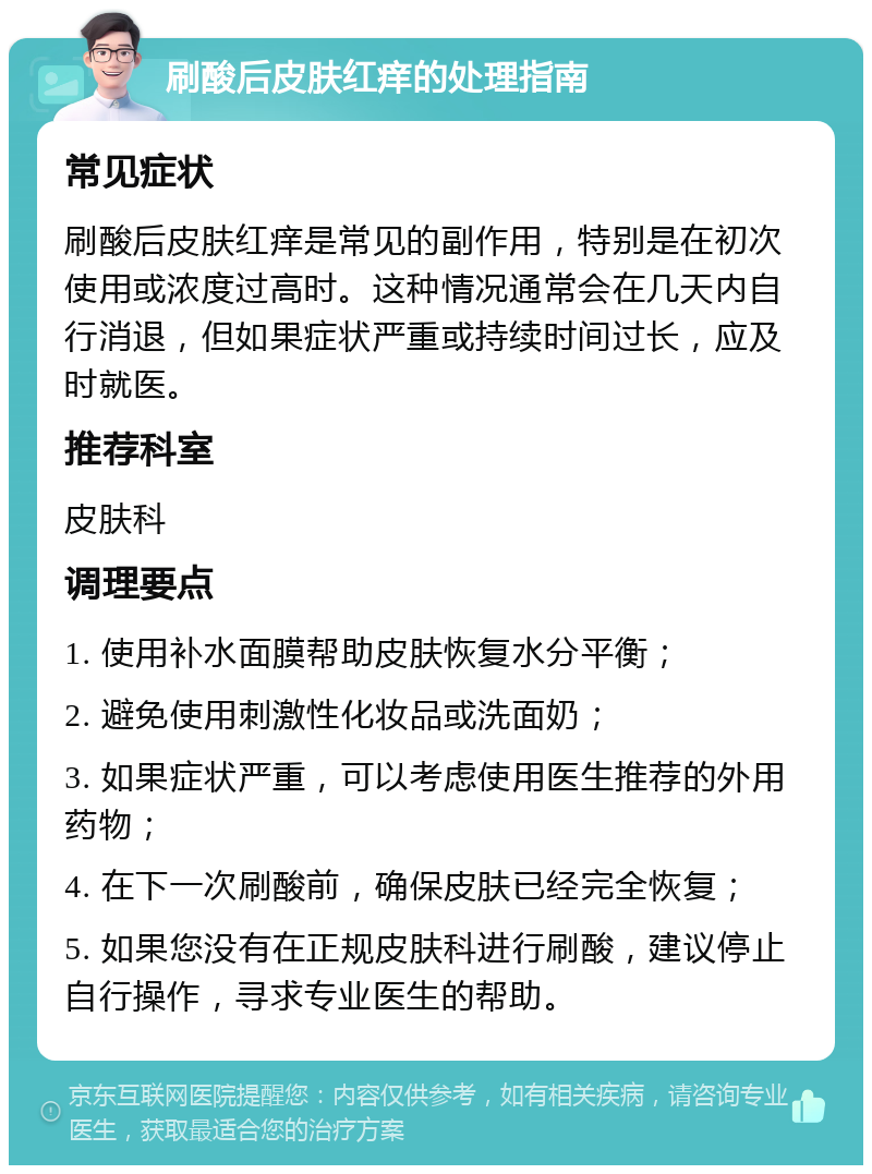 刷酸后皮肤红痒的处理指南 常见症状 刷酸后皮肤红痒是常见的副作用，特别是在初次使用或浓度过高时。这种情况通常会在几天内自行消退，但如果症状严重或持续时间过长，应及时就医。 推荐科室 皮肤科 调理要点 1. 使用补水面膜帮助皮肤恢复水分平衡； 2. 避免使用刺激性化妆品或洗面奶； 3. 如果症状严重，可以考虑使用医生推荐的外用药物； 4. 在下一次刷酸前，确保皮肤已经完全恢复； 5. 如果您没有在正规皮肤科进行刷酸，建议停止自行操作，寻求专业医生的帮助。