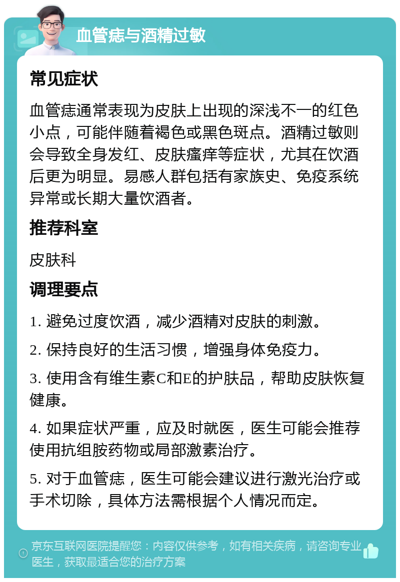 血管痣与酒精过敏 常见症状 血管痣通常表现为皮肤上出现的深浅不一的红色小点，可能伴随着褐色或黑色斑点。酒精过敏则会导致全身发红、皮肤瘙痒等症状，尤其在饮酒后更为明显。易感人群包括有家族史、免疫系统异常或长期大量饮酒者。 推荐科室 皮肤科 调理要点 1. 避免过度饮酒，减少酒精对皮肤的刺激。 2. 保持良好的生活习惯，增强身体免疫力。 3. 使用含有维生素C和E的护肤品，帮助皮肤恢复健康。 4. 如果症状严重，应及时就医，医生可能会推荐使用抗组胺药物或局部激素治疗。 5. 对于血管痣，医生可能会建议进行激光治疗或手术切除，具体方法需根据个人情况而定。