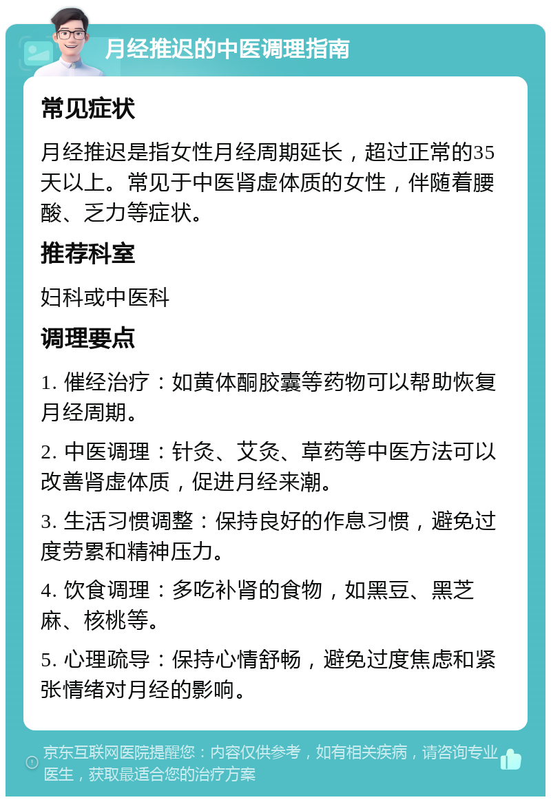 月经推迟的中医调理指南 常见症状 月经推迟是指女性月经周期延长，超过正常的35天以上。常见于中医肾虚体质的女性，伴随着腰酸、乏力等症状。 推荐科室 妇科或中医科 调理要点 1. 催经治疗：如黄体酮胶囊等药物可以帮助恢复月经周期。 2. 中医调理：针灸、艾灸、草药等中医方法可以改善肾虚体质，促进月经来潮。 3. 生活习惯调整：保持良好的作息习惯，避免过度劳累和精神压力。 4. 饮食调理：多吃补肾的食物，如黑豆、黑芝麻、核桃等。 5. 心理疏导：保持心情舒畅，避免过度焦虑和紧张情绪对月经的影响。